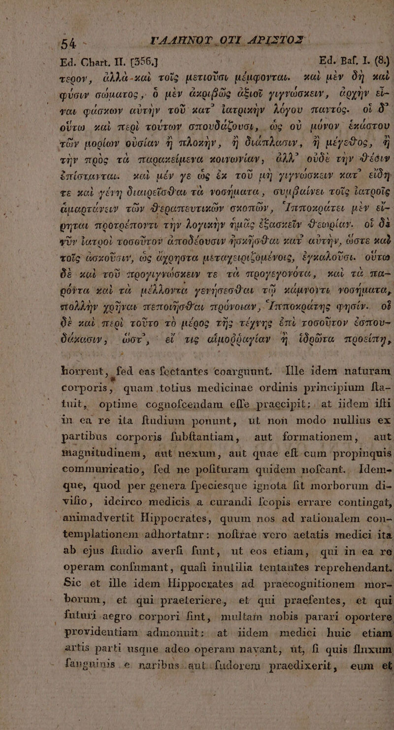 Ed. Chart, II. [586] NS ad Ed. Raf, I. (8). τερον, ἀλλὰ. -καὶ τοῖς μετιοῦσυ μέμφονται. καὶ μὲν δὴ καὶ φύσιν σώματος, ὃ μὲν ἀκριβῶς ἀξιοῦ γιγνώσκειν, ἀρχὴν. εἶ--᾿ γαν φάσκων αὐτὴν τοῦ κατ᾽ ἰατρικὴν λόγου παντός. οἵ δ᾽ οὕτω καὶ περὶ τούτων σπουδάζουσι, ὡς οὐ μόνον. ἑκάστου τῶν μορίων οὐσίαν ἢ πλοκὴν, ἢ διάπλασιν, ἢ μέγε εϑος, ἢ τὴν πρὸς τὰ παρακείμενα κοιγωγίαν; ἀλλ᾽ οὐδὲ τὴν ad ἐπίστανται. καὶ μέν ye ὡς ἐκ TOU μὴ γιγνώσκειν κατ᾽ εἴδη: τε καὶ yer dumped τὰ νοσήματα, συμβαίνει τοῖς ἰατροῖς ἁμαρτύγευν τῶν δ ἐραπευτικῶν jn e ιν Ἱπποκράτει piv εἴς θήται προτρέπογτυ τὴν λογικὴν ἡμᾶς ἐξασκεῦν ϑεωρίαν. οὗ δὲ ψὺν ἰατροὶ τοσοῦτον ἀποδέουσιν ἢσχῆσϑαι καὶ αὐτὴν, ὥστε καὶ ᾿τοῖς ἀσκοῦσιν, ὡς ἄχρηστα neve etus ὀμένοις, ἐγκαλοῦσι. οὕτω δὲ καὶ τοῦ προγιγνώσκειν τε τὼ προγεγογότώ, καὶ τὰ πα- pora καὶ τὰ μέλλοντα γενήσεσϑαι τῷ κάμνοντι γοσήματα, stola χοῆναν πεπουῆσϑαι πρύγνοιαν,. ᾿ἰπηθκβαθης φησίν. οὗ δὲ χαὶ Spi. τοῦτο τὸ μέρος τῆς τέχνης emi τοσοῦτον ἐσποῦ-- δόχασιν, 0r, εἴ τις αἱμοῤῥαγίαν ἢ ἱδρῶτα προείπη, horrent, fed eas (shtantes coarguunt. llle TT maturdm corporis, quam.tolius medicinae ordinis principium fla- iuit, optime cognofcendam. e[fe praecipit;. at iidem ifti in ea re ita ftudium ponunt, ut non modo nullius ex partibus corporis fubftantiam, aut formationem, aut magnitudinem, ant nexum, aut quae eft. cum propinquis communiratio, fed ne pofituram quidem nofcant.. Idem- que, quod per genera fpeciesque ignota fit morborum di- vifio, idcirco medicis a curandi [copis. errare contingat, animadvertit. Hippocrates, quum nos ad rationalem con- templationem :.adhortatnr: mno[íirae vcro aetatis medici ita. ab ejus ftudio averfi funt, ut eos etiam, qui in ea re operam confumant, quafi inutilia tentantes reprehendant. Sic et ille idem Hippocrates ad. praecognuitionem mor- borum, et qui praeleriere, et qui praefentes, et qui futuii.aegro corpori fint, multaíin nobis parari oportere. providentiam admonuit; at ndem medici huic etiam artis parti usque adeo operam navant, üt, fi quis fluxum. fangninis . e naribus. aub. fudorerà praedixerit,, eum et