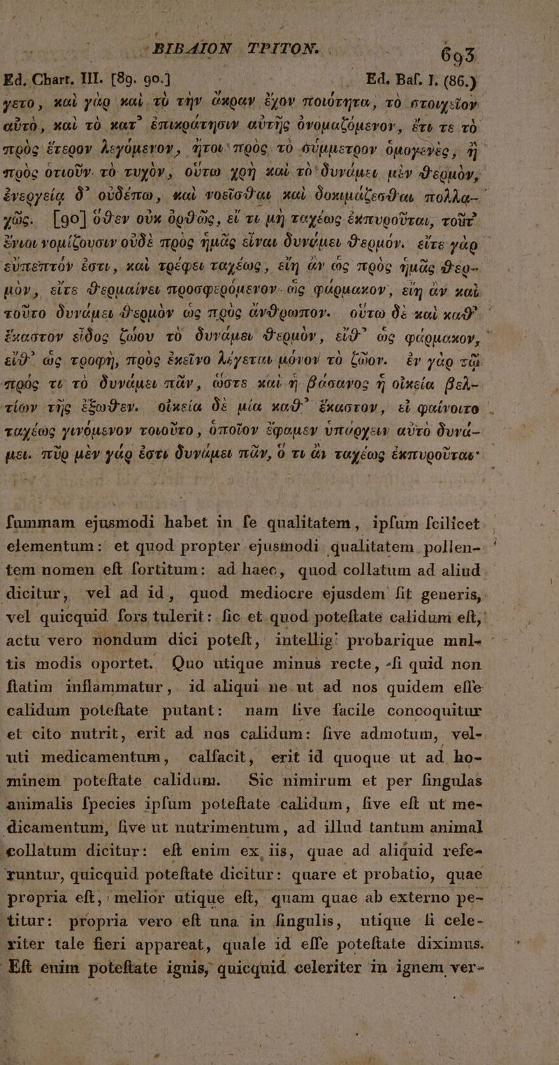 ! -BIBAION TPITON. Rem 693 Ed, Chart. n. [89. 9o. ; . Ed. Baf. I. (86. ) γετο, καὶ γὰρ καὶ τὸ τὴν ὥκραν ἔχον ποιότητα, τὸ στοιχεῖον. αὐτὸ, καὶ τὸ κατ᾽ ἐπικράτησιν αὐτῆς ὀνομαξύμενον, ἔτυ τὲ τὸ στρὸς ἕτερον λεγόμενον » ἥτου πρὸς τὸ σύμμετρον OMoycyig, d] πρὸς ὁτιοῦν. τὸ τυχὸν, οὕτω χρὴ καὶ τὸ δυνόμεν μὲν ϑερμὸν, ἐνεργείᾳ δ᾽ οὐδέπω, καὶ νοεῖσϑαι καὶ δοκιμάζεσϑιαι πολλᾳ-᾿ χῶς. [go] ὅϑεν οὐκ ὀρϑῶς, εἴ τι μὴ ταχέως ἐκπυροῦται, zoür ἔγιου νομίζουσιν οὐδὲ πρὸς ἡμᾶς εἶναι δυνύμεν ϑερμόν. εἴτε γὰρ δὐπεπτόν ἐστι, καὶ τρέφεν ταχέως, εἴη ἄν ὡς πρὸς ἡμᾶς ὃὲ ὧν μὸν, εἴτε ϑερμαίνεν προσφερόμενον. ὡς φάρμακον᾽, eim ἂν καὶ τοῦτο δυνάμει ϑερμὸν ὡς πρὸς ἄνϑρωπον. οὕτω δὲ καὶ καϑ' ἕκαστον εἶδος ζώου τὸ δυνάμεν ϑερμὸν, εἴϑ᾽ ὡς φάρμακον, εἴϑ᾽ ὡς τροφὴ, πρὸς ἐκεῖνο λέγεται μόνον τὸ ζῶον. ἐν γὰρ τῷ πρὸς vt τὸ δυνάμει πᾶν, dors καὶ ἡ βάσανος ἡ οἰκεία βελ- τίων τὴς ἔξωϑεν. οἰκεία δὲ μία καϑ' ἕκαστον, εἰ φαίνοιτο, ταχέως γινόμενον τοιοῦτο, ὁποῖον ἔφαμεν ὑπύρχειν αὐτὸ δυνά- μει. πῦρ μὲν γάρ ἐστι δυνάμει πᾶν, 0 τι ἂν ταχέως ἐκπυροῦται X fummam ejusmodi habet in fe qualitatem , ipfum fcilicet elementum :' et quod propter ejusinodi qualitatem pollen-. ἢ tem nomen eft fortitum: ad haec, quod collatum ad aliud dicitur, vel ad id, quod mediocre ejusdem fit generis, vel quicquid fors tulerit: fic et quod poteftate caliduni eft, actu vero nondum dici poteft, intellig: probarique mnl- : tis modis oportet. Quo utique minus recte, “ἢ quid non ftatim inflammatur , . id aliqui ne.ut ad nos quidem effe calidum poteftate putant: nam live facile concoquitur et cito nutrit, erit ad nos calidum: five admotum, vel- uti medicamentum, calfacit, erit id quoque ut ad ho- minem poteftate calidum. ^ Sic nimirum et per fingulas animalis fpecies ipfum poteftate calidum, five eft ut me- dicamentum, live ut nutrimentum, ad illud tantum animal ollatum dicitur: eft enim ex, iis, quae ad aliquid refe- Tuntur, quicquid. poteftate ΠΡ ΠΝ quare et pr obatio, quae propria eft,:; melior utique eft, quam quae ab externo pe- ditur: propria vero eft una in fingulis, utique li cele- viter tale fieri appareat, quale id elfe poteftate diximus. ER enim poteftate iguis; quicquid. celeriter in ignem ver- e