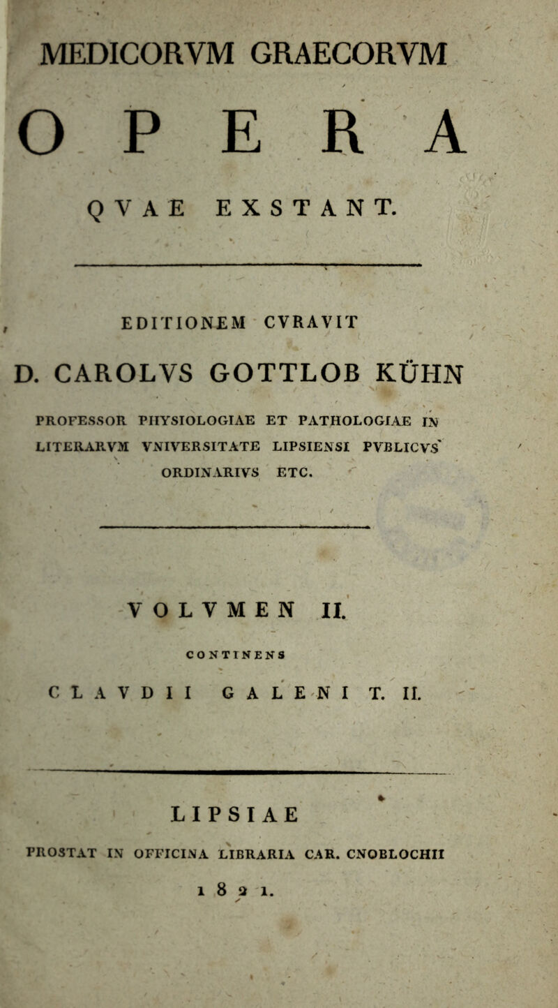 MEDICORYM GRAECORYM OPERA Q V A E EXSTANT. EDITIONEM CVRAVIT D. CAROLVS GOTTLOB KIJHN . t ' m||| PROFESSOR PHYSIOLOGIAE ET PATHOLOGIAE IN LITERARVM VxYIVERSITATE LIPSIENSI PVBLICVS' ORDINARIVS ETC. VOLYMEN II. CONTINENS C L A V D I I G A L E N I T. II. LIPSIAE PROSTAT IN OFFICINA LIBRARIA CAR. CNOBLOCHII l821.