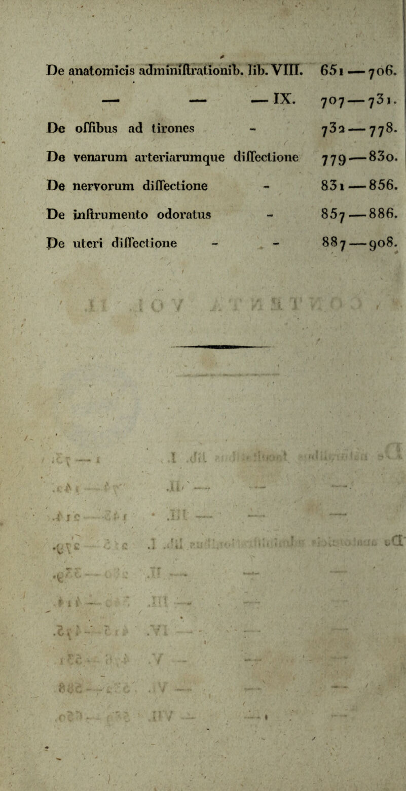 De anatomicis adminiitrationib. lib. VIII. 651 — 706. — — —IX. 707 — 731. De ofiibus ad tirones - 732 — 778. ■ De venarum arteriarumque diilectione 779.— 83o. De nervorum diilectione - 831 — 856. De infirumento odoratus - 857—886. pe uteri diilectione - - 887—908.