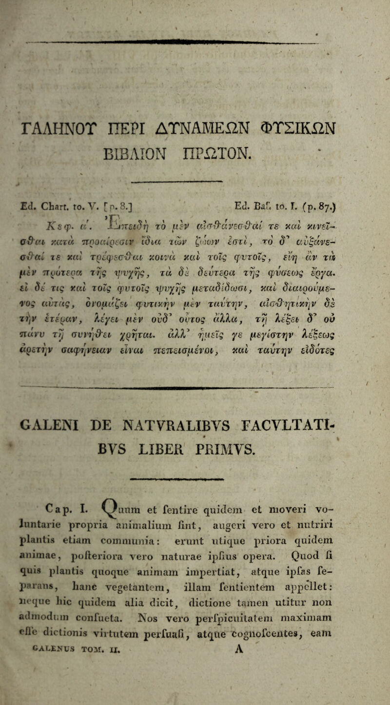 ΓΑΛΗΝΟΤ ΠΕΡΙ ΔΤΝΑΜΕΩΝ ΦΤΣΙΚΏΝ ΒΙΒΛΙΟΝ ΠΡΩΤΟΝ. Ed. Chart. to. V. [ρ. 8.] Ed. Β«Γ. to. Γ. (ρ. 87.) Ksqρ. «\ Ιϊιπειδη το μέν cufjfravsG&ai τε καί msi- ϋϋ'σ.ι κατά προαίρεσήν Ιδια των ζωων ΙπτΙ, το δ’ αυ'ξάνε- σ&αί τε και τρέφεσϋ'αι κοινά και τοΐς φντοϊς, εϊη άν τά μεν πυότεοα της φινγης, τά δε δεύτερα της φνσεο)ς έργα. εί δε τις και τοΐς φυτοΐς “ψυχής μεταδίδωσι, καί διαιρούμε- νος αύτάς, ονομάζει φυτικήν μεν ταυτήν, αίσ&ητικην δε τι)ν ετεραν, λέγει μεν ονδ’ ουτος άλλα, τ7\ λέζει δ’ ού πανυ τη συνη&ει χρηται. άλλ3 ημείς γε μεγίστην λέζεως αρετήν σαφήνειαν είναι πεπεισμένοι 3 καί ταντην εϊδότες GALENI DE NATYRALIBVS FACVLTATI- BVS LIBER PRIMYS. Cap. I. et fentire quidem et moveri vo- luntarie propria animalium fint, augeri vero et nutriri plantis etiam communia: erunt utique priora quidem animae, poiteriora vero naturae ipiius opera. Quod fi quis plantis quoque animam impertiat, atque ipfas fe- parans, lianc vegetantem, illam fentientem appellet: neque hic quidem alia dicit, dictione tamen utitur non admodum confueta. Nos vero perfpicuitatem maximam efic dictionis virtutem perfuafi, atque cognofcentes, eam CALENUS TOM. U, Λ