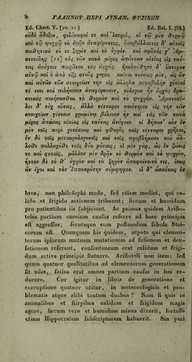 fc ΓΛΜΙΝΟΤ ΠΕΡΙ JTNA31. ΦΤέΣΙΚΩΠ Ed. Chart. V. [ίο. 11.] Ed. Bai. J. (88.) oude άδοξοι, φιλόσοφοί τε καί ιατροί, οι τω μεν χΐερμω καί τυ* ψυχρω τό δραν άταφέροντες, νποβ άλλοντες δ5 αίιτοϊς παθητικά τό τε ξηρόν καί τό υγρόν. καί πρωτός γ5 Αρι- στοτέλης [ι χ] τ ας των κατά μέρος απάντων αίτιας εις ταυ- τ ας άνάγειν πειράται τάς άρχάς. ηκολονΌησε δ’ ύστερον αυτω καί ο απο της στοάς χορος. καίτοι τοντοις μεν, ώς άν καί αυτών των στοιχείων την εις άλληλα μεταβολήν χυσεσί τε τισι καί πιλησεσιν άναφέρονσιν, εύλογον ην άρχάς δρα- στικάς ποιησασ&αι τό Ό'ερμόν καί τό ψυχρόν. *Αριστοτε- λει δ’ ουχ ούτως, αλλά τέτταρσι ποιότηνιν εις την των στοιχείων γένεσιν χρωμένω βέλτιον ην καί τάς των κατά μέρος άπάσας αιτίας εϊς ταυτας άνάγειν. τί δηποτ* ούν εν μέν τοϊς περί γενέσεως καί φΌυράς ταΐς τέτταρσι χρηται, εν δε τοϊς μετεωρολογικοΐς καί τοϊς προβλημασι καί άλ- λοϋι πολλαχοΌτ ταΐς δυο μόναις; εϊ μέν γάρ, ως εν ζωοις τε καί φυτοΐς, μά?Λον μέν δραν τό •ΰ'ερμόν καί τό τρνχρόν, ηττον δε τό υγρόν καί τό ξηρόν άποφαίνοιτό τις, ίσως άν εχοι καί τον chτποκράτην σνριμηφον. εί δ\ ωσαύτως εν bres,’ non pliilofophi modo, fed etiam medici, qui cal- lido et frigido actionem tribuunt; iiccum et humidum pro patientibus iis fubjiciunt. Ac primus quidem Ariilo- teles partium omnium caufas referre ad haec principia eft aggreilus; fecutaque eum poftmodum fchola Stoi- corum eft. Quanquam his quidem, utpote qui elemen- torum ipforum mutuam mutationem ad fullonem et den- falionem referant, confentaneum erat calidum et frigi- dum activa principia itatuere. Arilloteli non item: fed quum quatuor qualitatibus ad elementorum generationem iit ufus, fatius erat omnes partium caufas in has re- ducere. Cur igitur in libris de generatione et corruptione quatuor utitur, in meteorologicis et pro- blematis atque alibi tantum duabus ? Nam ii quis in animalibus et itirpihue calidum et frigidum magis agere, iiccum vero et humidum minus dixerit, fortafle etiam Hippocratem fubfcriptorem habuerit. Sin pari