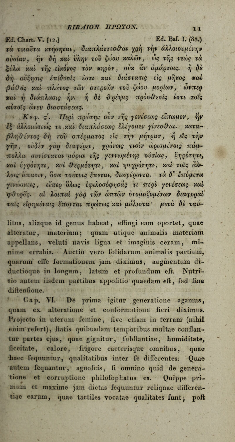 ΒΙΒΑΙΟΝ ΠΡΩΤΟΝ. Ed. Chart. V. [12.] ' Ed. ΒαΓ. I. (88.) τά τοιαυτα κτησηται, διαπλάττεσθ'αι χρη την αλλοιουμένην ουσίαν, ·ι]ν δη καί ύλην του ζώου καλών, ως της νεώς τα ξύλα καί της ε'ικόνος τον κηρόν, ονκ αν αμάρτοις. η δε δη αιξησις επίδοσίς εστι καί διάστασις είς μήκος καί βάθος καί πλάτος των στερεών του ζωου μορίων, ώνπερ καί η διάπλασις ην. η δε θ’ρέχρις προσθ'εσίς εστι τοΐς αυτοϊς άνεν διαστάσεως. Κεφ. ς. Περί πρώτης ουν της ^ενεσεως εϊπωμεν, ην iξ αλλοιωσειυς τε καί διαπλάσεως ελέγομεν γίνεσ&αι. κατα- βληθ εντός δη τον σπέρματος εϊς την μήτραν, η είς την γην, ουδεν γάρ διαφέρει, χρόνοις τισίν ώρισμένοις πάμ- πολλα σννίσταται μόρια της γεννωμένης ουσίας, ζηροτητι, καί νγρότητι, καί θ’ερμόττμι, καί ψνχρότητι, καί τοΐς ah- λθ(*· άπασιν, οσα τοντοις επεται, διαφέροντα. τά δ* επόμενα γι νωσκεις, εϊπερ ολως εφιλοσόφτ/σάς τι περί γενέσεως καί φ&ορας. ai λοιπαί γάρ των απτών ονομαζόμενων διαφοραί ταΐς είρημέναις επονται πρωτως καί μάλιστα' μετά δε ταυ- litus, aliaque id genus liabeat, effingi eam oportet, quae alteratur, materiam; quam utique animalis materiam appellans, veluti navis ligna et imaginis ceram, mi- nime errabis. Auctio vero folidarum animalis partium, quarum efle formationem jam diximus, augmentum di- ductioque in longum, latum et profundum eft. Nutri- tio autem iisdem paitibus appofiLio quaedam eft, fed ime difteniione. Cap. VI. De prima igitur generatione agamus, quam ex alteralione et conformatione fieri diximus. Projecto in uterum femine, live etiam in terram (nihil enim'refert), liatis quibusdam temporibus multae conflan- tur partes ejus, quae gignitur, 1‘ubftantiae, tumiditate, liccitate, calore, frigore caeterisque omnibus, quae haec fequuntur, qualitatibus inter fe differentes. Quae autem fequantur, agnofcis, ft omnino quid de genera- tione et corruptione philofophatus es. Quippe pri- mum et maxime jam dictas fequuntur reliquae differen- tiae earum, quae tactiles vocatae qualitates funt; poft