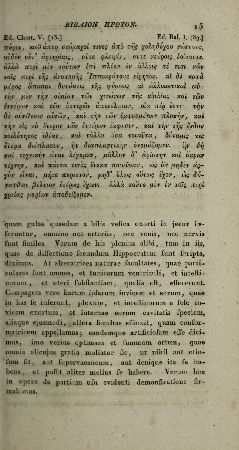 ΒΙΒΛΙΟΝ ΠΡΩΤΟΝ, ι5 Εά. Chart. V. [ι3.] Ed. Bai. I. (89.) πόροι, καΰάπερ στόμαχοί τινες από της χοληδόχου κνστεως, ουδ&ν οΰτ* αρτηρίαις, ούτε φλεψίν, ούτε νευροις έοίκασιν. αλλά πε^Η μεν τούτων επί πλέον εν άλλοις τέ τισι καν τοϊς περί της ανατομής Ιπποκρατους εί'ρηται. αΧ δε κατά, μέρος απασαι δυνάμεις της φνσεως at άλλοιωτικαί αυ- τήν μεν την ουσίαν των χιτώνων της κοιλίας καί των έντερων και των υστερών άπετέλεσαν, όία πέρ έστι· την δε σίνϋεσιν αυτών, και την των εμψυομένων πλοκήν, καί την είς το έτερον των εντέρων έκφνσιν, καί την της ένδον κοιλότητος ιδέαν, καί ταλλα οσα τοιαυτα, δνναμίς τις ίτέρα διέπλασεν, ην διαπλαστικην ονομάζομεν. ην δη καί τεχνικήν είναι λέγομεν, μάλλον δ’ άρίστην καί άκραν τέχνην, καί πάντα τίνος ένεκα ποιούσαν, ώς άν μηδέν αρ- γόν είναι, μίμε περιττόν, μηδ* υλως ούτως έχον, ώς δυ- νασΌαι βέλτιον έτέρως έχειν. άλλα τούτο μεν εν τοΐς περί χρείας μορίων αποδείξομεν· quam gulae quaedam a bilis veiica exorti in jecur in- feruntur, omnino nec arteriis, nec venis, nec nervis funt fimiles. Verum de bis plenius alibi, tum in iis, quae de diflectione fecundum Hippocratem funt feripta, diximus. At alteratrices naturae facultates, quae parti- culares funt omnes, et tunicarum ventriculi, et intefti- norum , et uteri fubflantiam, qualis eit, effecerunt. Compagem vero barum ipfarum invicem et eorum, quae in lias fe inferunt, plexum, et inteilinorum a fefe in- vicem exortum, et internae eorum cavitatis fpeciem, aliaque ejusmodi, altera facultas effinxit, quam confor- matricem appellamus; eandemque artibeiofam effe dici- mus, imo verius optimam et fummam artem, quae omnia alicujus gratia moliatur fic, ut nibil aut otio- fum iit, aut fupervacaneum, aut denique ita fe ba- bens , ut poffit aliter melius fe habere. Verum hoc in opere de partium ufu evidenti demon lirati one fir- mabimus.