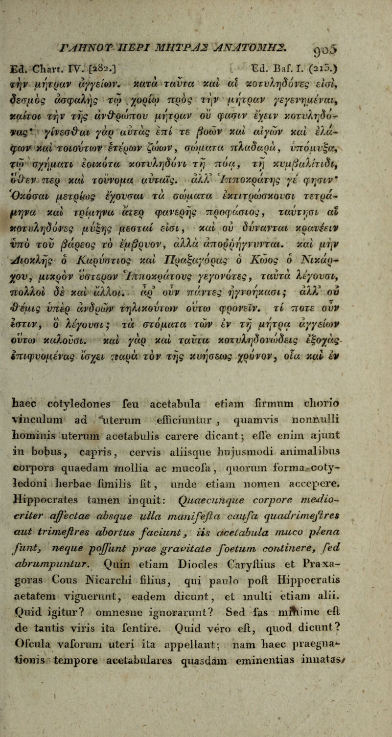 Ea. Cliart. IV. [282.] Ed. Baf. I. (ai5.) την μήτραν αγγείων. κατά ταυτα καί m κοτυληδόνες είσι, δεσμός ασφαλής τώ χορίω προς την μήτραν γεγενημέναι9 καίτοι την της άν&ρώπου μήτραν ου φασιν εχειν κοτυληδό- νας* γίνεσ&αι γάρ αυτας επί τε βοών καί αιγών καί έλά- φων καί τοιουτων ετέρων ζώων, σώματα πλαδαρό,, υπό μύξα, τώ σχηματι εοικότα κοτυληδόνα τη πόα, τη κυμβαλίτιδι, όϋ'εν περ καί τουνομα αυταΐς. άλΧ Ιπποκράτης γέ φησιν* Οκόσαι μετρίως εχουσαι τά σώματα έκτιτρώσκονσι τετρά- μηνα καί τρίμηνα άτερ φανερής προφάσιος, ταυτησι αο κοτυληδόνες μυίςης μεσταί είσι, καί ου δυνανται κρατέειν imo του βαρέος το εμβρυον, άλλα άπορρηγνυνται. καί μην Αιοκλης δ Καρυστιος καί Πραξαγόρας δ Κωος δ Νικάρ- χου, μικρόν ύστερον *Ιπποκράτους γεγονότες, ταυτά λεγουσι, πολλοί δέ καί άλλοι, άρ* ούν πάντες ηγνοηκασι; άλλ* ου ηλεμις υπέρ άνδρών τηλικουτων ουτω φρονεΐν. τί ποτέ ουν Ιστιν, ο λεγουσι; τά στόματα των εν τη μήτρα αγγείων ουτω καλούσι. καί γάρ καί ταυτα κοτυληδονώδεις εξοχάς Ιπιφυομένας ίσγει παρά τον της κυησεως χρόνον, οια καί έν haec cotyledones feu acetabula etiam firmum chorio vinculum ad ^uterum efficiuntur , quamvis nonnulli hominis uterum acetabulis carere dicant; efle enim ajunt in bobus, capris, cervis aliisque hujusmodi animalibus corpora quaedam mollia ac mucofa, quorum forma.-coty- ledoni herbae fimilis iit, unde etiam nomen accepere. Hippocrates tamen inquit: Quaecunque corpore medio- criter affectae absque ulla manifefici caufa quadri mejeres aut trimefires abortus faciunt, iis acetabula muco plena funt3 neque poffunt prae gravitate foetum continere, fed abrumpuntur. Quin etiam Diocles Caryitius et Praxa- goras Cous Nicarchi filius, qui paulo poit Hippocratis aetatem viguerunt, eadem dicunt, et mulli etiam alii. Quid igitur? omnesne ignorarunt? Sed fas milii me eft de tantis viris ita fentire. Quid vero eft, quod dicunt? Ofcula vaforum uteri ita appellant; nam haec praegna*· tioms tempore acetabulares quasdam eminentias innatas/