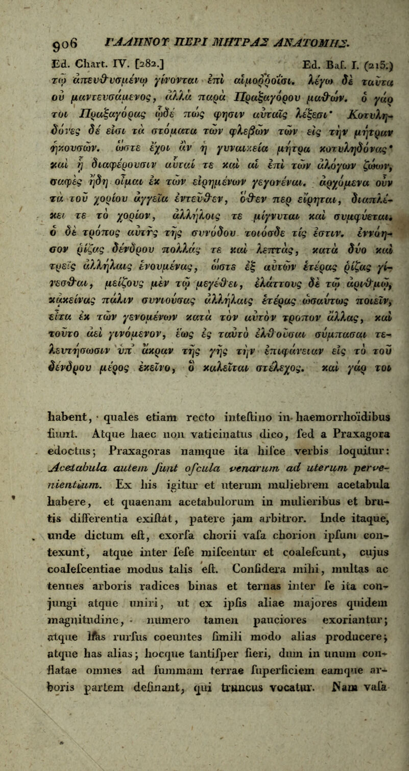 9°6 ΓΑΑΙΙΝΟΎ ΠΕΡΙ ΜΗΤΡΑ2 ANAT0MH2. Ed. Chart. IV. [282.] Ed. Baf. I. (216.) toj άπεν&νσμενω γίνονται επί αίμορροΐσι. λέγω δε ταύτα ού μαντευσαμενος, άλλα παρά Πραξαγόρου μα&ών. 6 γαο τυι Πραξαγόρας ωδέ πως φησιν αίιταΐς λέξεσι * Κοτυλη- δόνες δέ είσι τά στόματα των φλεβών των εις την μήτραν ήκουσών. ώστε εχοι άν η γυναικεία μήτρα κοτυ^δόνας* καί rj διαφέρουσιν αυταί τε καί αϊ επί των άλογων ζώνη·, σαφές ηδη οίμαι εκ των είρημένων γεγονέναι, άρχόμενα ούν τά του χορίου αγγεία εντεύθεν, ο&εν περ εϊρηται, διαπλέ- κει τε το χορίον, άλληλοις τε μίγνυται καί συμφύεται, δ δε τροπος αύττς της συνόδου τοιόσδε τίς έστιν. εννόη- σαν ρίζας δένδρου πολλάς τε καί λεπτάς, κατά δυο καί τρεις άλληλαις ενονμένας, ώστε εξ αυτών ετέρας ρίζας γί- τεσ&αι, μείζους μεν τω μεγέ&ει, ελάττους δε τω άρίχέμώ, κάκεί/νας πάλιν συν ιού σας άλληλαις ετέρας ωσαύτως ποιεΐν, είτα έκ των γενομένων κατά τον αυτόν τροπον αλλας, καί τούτο άεί γινόμενον, έως ες ταυτό έλΌουσαι σύμπασαι τε- λευτησωσιν νπ άκραν της γης την επιφάνειαν εις τό του δένδρου μέρος εκείνο, ο καλείται στέλεχος. καί γάρ τοι habent, · quales etiam recto inteiiino in* haemorrhoidibus fiunt. Atque haec non vaticinatus dico, fed a Praxagora edoctus*, Praxagoras namque ita hiice verbis loquitur: jicelabula autem, Junt ofcula venarum ad uterum perve- nientium. Ex liis igitur et uterum muliebrem acetabula habere, et quaenam acetabulorum in mulieribus et bru- tis differentia exiftat, patere jam arbitror. Inde itaque, unde dictum e ii, exorfa chorii vafa chorion ipfum con- texunt, atque inter fefe mifcentur et coalefcunt, cujus coalefcentiae modus talis eit. Confidera mihi, multas ac tenues arboris radices binas et ternas inter fe ita con- jungi atque uniri, ut ex ipiis aliae majores quidem magnitudine, * numero tamen pauciores exoriantur; atque Ifbs rurfus coeuntes fimili modo alias producere; atque has alias; hocque tantifper fieri, dum in unum con- flatae omnes ad fummam terrae fuperliciem eamque ar- boris partem delinant, qui truncus vocatui’. Nam vafa