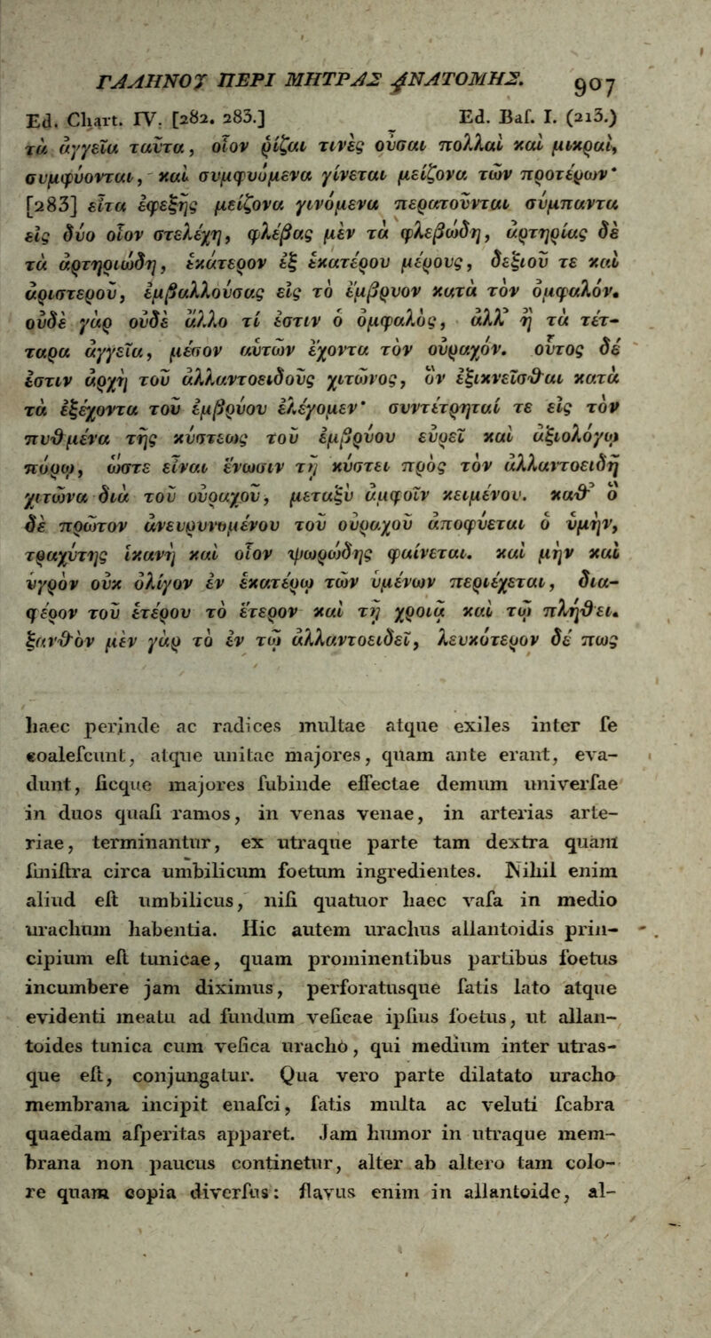 rJAIINOJ ΠΕΡΙ ΜΗΤΡΑ2 gNATOMHZ. 907 Ed. Cliart. IY. [282. 283.] _ Ed. Baf. I. (2i3.) tu αγγεία ταύτα, οϊον ρίζαι τινές ούσαι πολλαί καί μικραί^ συμφύονται, καί συμφυόμενα γίνεται μείζονα των προτέρων* [283] εϊτα εφεξής μείζονα γινόμενα περατούνται συμπαντα εις δύο οϊον στελέχη, φλέβας μεν τα φλεβώδη, αρτηρίας δε τα άρτηριώδη, εκάτερον εξ έκατέρου μέρους, δεξιού τε καί αριστερού, εμβαλλούσας εις τό έμβρυον κατά τον 6αφαλόν, ουδέ γάρ ουδέ άλλο τί έστιν 6 όμφαλός, άλΚ η τα τέτ- ταρα αγγεία, μέσον αυτών εχοντα τον ούραχον. ουτος δέ ίστιν άρχη τού άλλαντοειδούς χιτώνος, ον εξικνεϊσ&αι κατά τά έξέχοντα τού εμβρύου έλέγομεν* σνντέτρηταί τε εϊς τον πυ&μένα της κύστέως τού εμβρύου ευρεΐ καί άξιολόγοί πόρω, ώστε είναι ενωαιν τη κύπτει προς τον άλλαντοειδή χιτώνα διά τού ούραχου, μεταξύ άμφοιν κειμένου, κα& ο δε πρώτον άνειρυνομένου τού ούρο.χού άποφύεται ό νμην, τραχύτης ικανή καί οϊον ψωρώδης φαίνεται. καί μην καί υγρόν ουκ ολίγον εν έκατέρω των υμένων περιέχεται, δια- φέρον τού ετέρου τό έτερον καί τη χροιά καί τώ πλτγθει, ξανΌ'όν μεν γάρ τό εν τώ άλλαντοειδεΓ, λευκότερον δέ πως liaec perinde ac radices inultae atque exiles inter fe eoalefcunt, atque unitae majores, quam ante erant, eva- dunt, ficque majores fubinde effectae demum univerfae in duos quafi ramos, in venas venae, in arterias arte- riae, terminantur, ex utraque parte tam dextra quam iiniilra circa umbilicum foetum ingredientes. Nihil enim aliud eit umbilicus, nifi quatuor liaec vafa in medio urachmn habentia. Hic autem uraclius allantoidis prin- cipium eft tunicae, quam prominentibus partibus foetus incumbere jam diximus, perforatusque fatis lato atque evidenti meatu ad fundum veficae ipiius foetus, ut allan- toides tunica cum vefica urachb, qui medium inter utras- que eft, conjungatur. Qua vero parte dilatato uracho membrana incipit enafci, fatis multa ac veluti fcabra quaedam afperitas apparet. Jam humor in utraque mem- brana non paucus continetur, alter ab altero tam colo- re quam copia diverfus: flavus enim in allantoide, al-