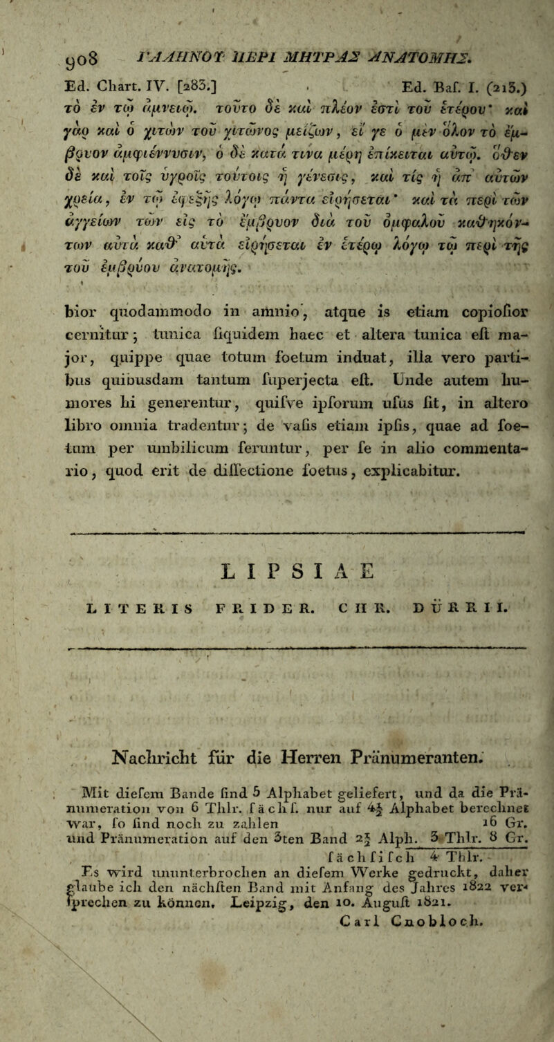 y°8 ΓΑΛΗΝΟΎ 11ΕΡ1 ΜΗΤΡΑΣ ΑΝΑΤΟΜΗΣ. Ed. Chart. IV. [>83.] Ed. Baf. I. (213.) τδ εν τω άμνειω. τούτο δε καί πλέον εστί του ετέρου' καί γάρ καί δ χιτών του χιτώνος μείζων, εί γε δ μεν ολον τδ εμ- βρνον άμφιέννυσιν, δ δε κατά τινα μέρη έπίκειται αύτω. οθεν δε καί τοΐς νγροΐς τοντοις η γένεσις, καί τίς η άπ αυτών χρεία, εν τω εφεξής λόγω πάντα ειρησεται' καί τά περί των αγγείων των εις τδ εμβρυον διά τού όμφαλου καθηκόν- των αυτά καθ'* αυτά ειρησεται εν ίτέρω λόγω τω περί της τού εμβρύου ανατομής. bior quodammodo in amnio, atque is etiam copiofior cernitur; tunica fiquidem haec et altera tunica elt ma- jor, quippe quae totum foetum induat, illa vero parti- bus quiousdam tantum fuperjecta ell. Unde autem hu- mores hi generentur, quifve ipforum ufus iit, in altero libro omnia tradentur; de vafis etiam ipfis, quae ad foe- tum per umbilicum feruntur, per fe in alio commenta- rio, quod erit de dilfectione foetus, explicabitur. LIPSIAE LITERIS F R I D E R. C II R. D U R R I I. Nacliriclit fur die Herren Pr anum erant en. Mit diefcm Bande find 5 Alphabet geliefert, und da die Pr3- immeration von 6 Thlr. faclif. nur auf 4^ Alphabet bereclmel war, fo iind nocli zu zalilen 16 Gr. und Pranumeration auf den 3ten Band 2* Alph. 5 Thlr. 8 Gr. fachfifch 4- Thlr. Es wird ununterbrocben an diefem Werke gedruckt, dalier glaube ich den nachiten Band mit Anfang des Jahres 1822 ver·4 fprcclien zu konncn, Leipzig, den 10. AuguJft 1821. Cari Cnobloch.