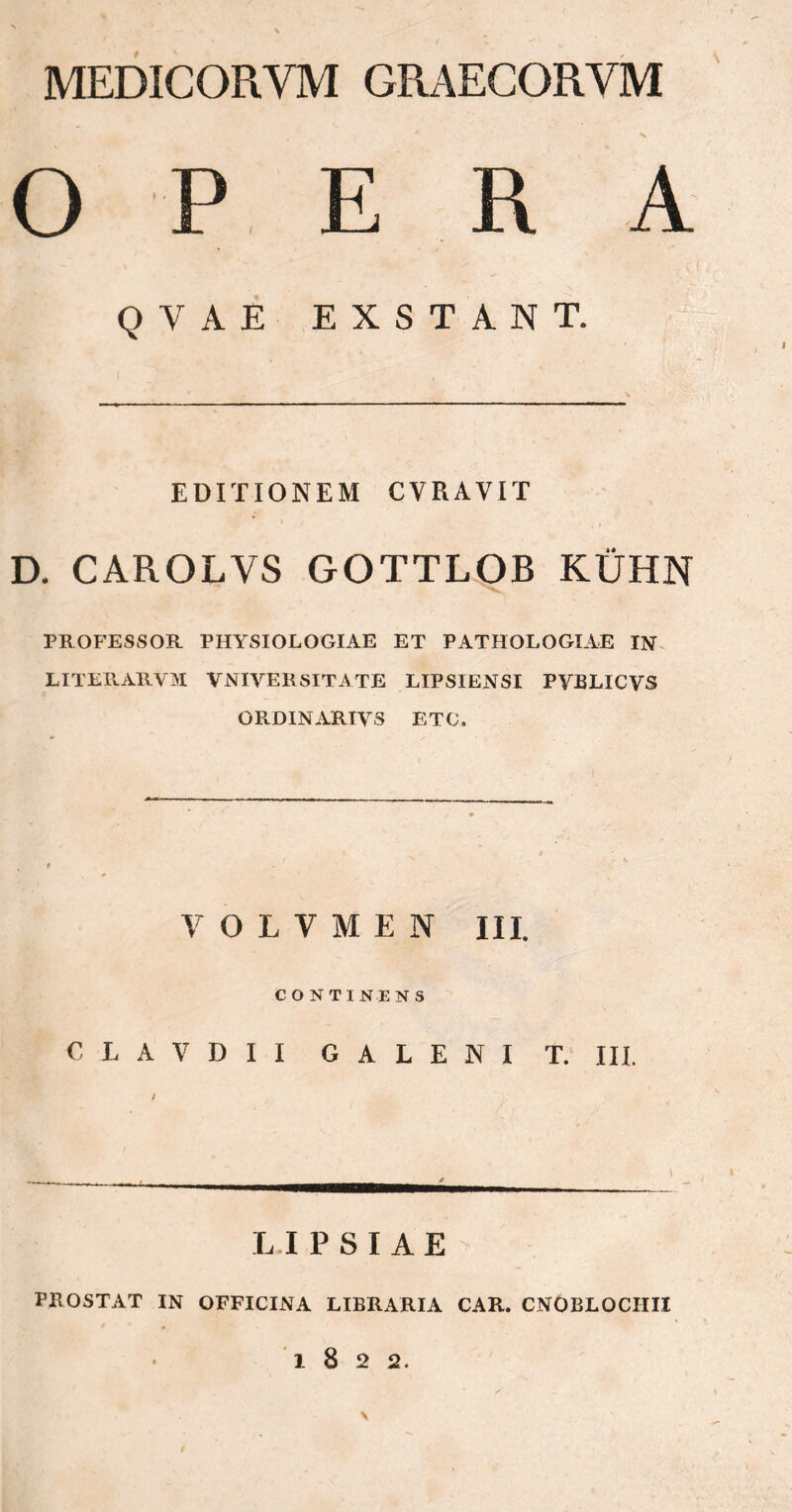 MEDICORVM GRAEGORVM OPE R A QYAE EXSTANT. EDITIONEM CVRAVIT D. CAROLVS GOTTLOB ΚΌΉΝ PROFESSOR PHYSIOLOGIAE ET PATHOLOGLAE IN LITERARVM V NIVEE SITATE LIPSIENSI PYBLICVS ORDINARIVS ETC. V O L V Μ E N III. CONTINENS C L A V D I I GALENI T. III. \ ■ *- LIPSIAE PROSTAT IN OFFICINA LIBRARIA CAR. CNOBLOCIIII 1822. \