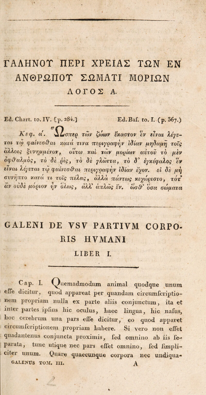 ΓΑΛΗΝΟΥ ΠΕΡΙ ΧΡΕΙΑΣ ΤΩΝ ΕΝ ΑΝΘΡΩΠΟΥ ΣΩΜΑΤΙ ΜΟΡΙΩΝ ΛΟΓΟΣ Α. Ed. Cliart. to. IV. [ρ. 284.] Ed. Baf. to. I. (p. 56j.) Κεφ. a. ^ίσπερ των ζωων έκαστον εν είναι λέγε- ται τω φαίνεσ&αι κατά τινα περιγραφήν ίδιαν μηδαμη τοΐς άλλοις ξυνημμένον, οντω και των μορίων αυτόν τδ μεν οφ&αλμος, τδ δε ρίς, τδ δε γλώττα, τδ d’ εγκέφαλος εν είναι λέγεται τω φαίνεσ&αι περιγραφήν ιδίαν εχον. εί δέ μη συνήπτα κατα τι τοΐς πέλας, αλλά πάντως κεχωριστο 9 τότ αν ονδε μοριον ην ολοις , αλλ απλώς εν, qju3* όσα σωαατα GALENI DE VSV PARTIVM CQRPO- RIS HVMANI LIBER I. Cap. I. (Quemadmodum animal quodque unum eiTe dicitur, quod appareat per quandam circumfcriptio- nem propriam nulla ex parte aliis conjunctum , ita et inter partes iplius liic oculus, liaec lingua, liic naius, lioc cerebrum una pars eiTe dicitur, eo quod apparet circumfcriptionem propriam babere. Si vero non elTet quadantenus conjuncta proximis, fed omnino ab iis fe- paiata, tunc utique nec pars elTet omnino, fed limpli- citer unum. Quare quaecunque corpora nec undiqua- GALENUS TOM, III. \