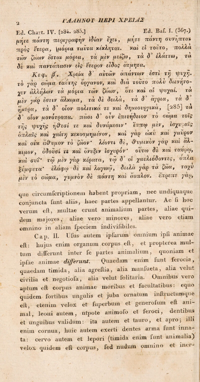 ΓΑΛΗNOT ΙΙΕΡ1 ΧΡΕΙΑΣ Ed. Chaxt. IV. [234. a85.] Ed. Baf. I. (367.) μψε πάντη -περιγραφήν Ιδίαν εχει, προς ετερα, \μόρια ταίιτα κέκλψαι. των ζώων εσται μόρια, τα μεν μείζω δε καί παντάπασιν εις ετερον είδος άτμητα Κεφ. β'. Χρεία δ3 αυτών απάντων εστϊ τγ ψυχή. cjue circumscriptionem habent propriam, nec mi di qua que conjuncta funt aliis, haec partes appellantur. Ac li hoc verum efl, multae erunt animalium partes, aliae qui- dem majores, aliae vero minores, aliae vero etiam omnino in aliam fpeciem indivifibiles. Cap. II. Ufus autem ipfarum omnium iph animae eft: hujus enim organum corpus eft, et propterea mul- tum differunt inter fe partes animalium, quoniam et iplae animae differunt, Quaedam enim funt ferocia, quaedam timida, alia agreilia, alia manlueta, alia velut civilia et negotiola, alia velut folitaria. Omnibus vero aptum eft corpus animae moribus et lacultatibus: equo quidem fortibus ungulis et juba ornatum mftructumquc eft, etenim velox et fuperbum et generofum eft ani- mal , leoni autem, utpote animofo et ieroci, dentibus et unguibus validum: ita autem et tauro, et apro; illi enim cornua, huic autem exerti dentes arma funt inna- ta: cervo autem et lepori (timida enim lunt animalia) velox quidem eft corpus, fed nudum omnino e! im i