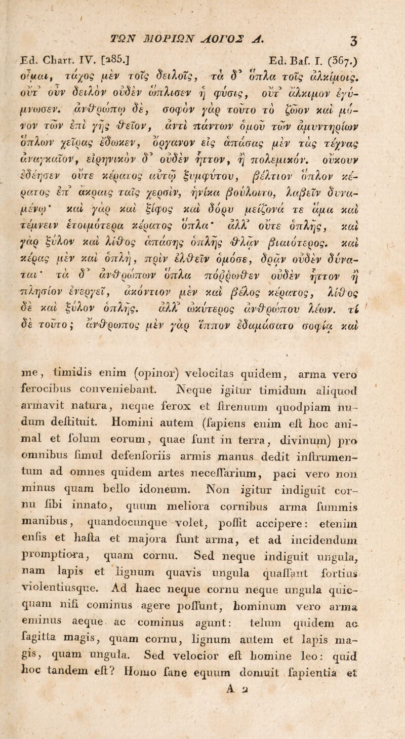 ΤΩΝ ΜΟΡΙΩΝ ΛΟΓΟΣ Λ. 3 Ed. Chart. IV. [a85.J Ed. Baf. Γ. (367.) 0!ucut τάχος μεν τοΐς δειλοΐς, τα δ* όπλα τοΐς άλκίμοις. οντ οίιν δειλόν ουδεν ωπλισεν η φυσις, ουτ άλκιμον έγν- μνωσεν. ανΌ'ρωπο) δε, σοφόν γάρ τούτο το ζώον καί μό- νον των επί γης Ό'εΐον, αντί πάντων δμον των άμυντηρίων οπ λων χειρ ας έ'δωκεν, όργανον εις άπάσας μεν τάς τέχνας ν.ναγκαϊον, ειρηνικόν cT ουδεν ηττον, η πολεμικό)}', ουκουν έδέησεν ούτε κέρανος αυτοί ξυμφυτου, βέλτιον απλόν κέ- ρανος έπ ακραις ταις χερσίν, ηνίκα βοΰλοιτο, λαβειν δυνα- μένο) ’ καί γάρ καί ξίφος καί δόρυ μείζονά τε άμα καί τέμνειν ετοιμότερα κέρατος όπλα* άλΧ οότε οπλής, καί γάρ ξόλον καί λί&ος άπάσης οπλής Όλαν βιαιότερος, καί κόρας μεν καί οπλή, πριν έλχέεϊν όμόσε, δράν ουδεν δυνα- ται* τα δ* άνόϊρωπων όπλα πόρροιϋεν ουδεν ηττον η πλησίον ενεργεί, άκόντιον μεν καί βέλος κέρατος, λίθος δε και ξυλον οπλής. αλλ ωκΰτερος άνθρωπον λέων, τί δε τούτο; ανχλρο)πος μεν γάρ ίππον έδαμάσατο σοφία καί me, timidis enim (opinor) velocitas quidem, arma vero ferocibus conveniebant. Neque igitur timidum aliquod armavit natura, neque ferox et ftrenuum quodpiam nu- dum deftituit. Homini autem (fapiens enim eit hoc ani- mal et folum eorum, quae funt in terra, divinum) pro omnibus fimul defenforiis armis manus dedit initrumen- tuin ad omnes quidem artes neceilarium, paci vero non minus quam bello idoneum. Non igitur indiguit cor- nu libi innato, quum meliora cornibus arma fummis manibus, quandocunque volet, poilit accipere: etenim entis et haila et majora funt arma, et ad incidendum promptiora, quam cornu. Sed neque indiguit ungula, nam lapis et lignum quavis ungula quatiant fortius violen tius que. Ad haec neque cornu neque ungu l a quic- quam nili cominus agere polfunt, hominum vero arma eminus aeque ac cominus agunt: telum quidem ac fagitta magis, quam cornu, lignum autem et lapis ma- gis, quam ungula. Sed velocior eit homine leo: quid hoc tandem eit i Homo fane equum domuit lapientia et A 'j