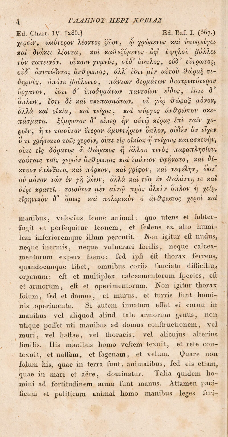 V Ed. Chart. IV. [285.] Ed. Baf. I. (3C7.) χερσίν, ωκυτερον λέοντος ζωον, ώ χρωμενος καί νποφευγει καί διοικεί λέοντα, καί καϋεζόμενος άφ νιμήλου βάλλει τον ταπεινόν, ουκουν γυμνός, ονδ άοπλος, ουδ° ευτρωτος, ουδ5 άννπάδετος άνθρωπος, άλλέ εστι μεν αυτόν Ό'ωραξ σ&- δηρονς, οπότε βονλοιτο, πάντων δερμάτων δύστροποιερον υργανον, εστι δ’ υποδημάτων παντοίων είδος, εστι δ οπλών, εστι δε καί σκεπασμάτων. ου γάρ θωραξ μονον, αλλά καί οικία, καί τείχος, καί πύργος άνθρωπον σκε- πάσματα. ξνμφυτον δ° εϊπερ ην αντω κεράς επί ταΐν γε- ροΐν, ή τι τοιοντον έτερον άμυντηριον οπλον, ονδ εν αν εϊχεν ο τι χρησαιτο ταΐς χερσίν, ούτε εις οικίας η τείχους κατασκευήν, οντε εις δόρατος r Ό'ωρακος η άλλον τίνος παραπλήσιου. ταυταις ταΐς χερσίν άνθρωπος καί ιμάτιον νφυνατο, καί δί- κτνον επλέξατο, καί πόρκον, καί γρίφον, καί νεφέλην, ωστ ον μόνον των εν γη ζωων, αλλά καί των εν θ'αλάτι η τε καί αέρι κρατεί, τοιοντον μέν αντω προς άλκνν οπλον ή χειρ, ειρηνικόν δ° όμως καί πολεμικόν ό άνθ ριυπος χερσί καί manibus, velocius leone animal: quo utens et fubter- lugit et perfequitur leonem, et fedens ex alto humi- lem inferi orem que illum percutit. Non igitur eft nudus, neque inermis, neque vulnerari facilis, neque calcea- mentorum expers liomo: fed ipii eft tliorax ferreus, quandocunque libet, omnibus coriis fauciatu difficilius organum: eil et multiplex calceamentorum ipecies, eii et armorum, eft et operimentorum. Non igitur tliorax fotum, fed et domus, et murus, et turris funt horni- '| ' / [E nis operimenta. Si autem innatum eifet ei cornu in manibus vel aliquod aliud tale armorum geniis, non utique pollet uti manibus ad domus conftructionem, vel muri, vel hahae, vel thoracis, vel alicujus alterius iimilis. His manibus homo vehem texuit, et rete con- texuit, et naila.ni, et fagenam, et velum. Quare non folum his, quae in terra funt, animalibus, fed eis etiam, quae in mari et aere, dominatur. Talia quidem ho- mini ad fortitudinem arma funt manus. Attamen paci- ficum et politicum animal homo manibus leg es feri-