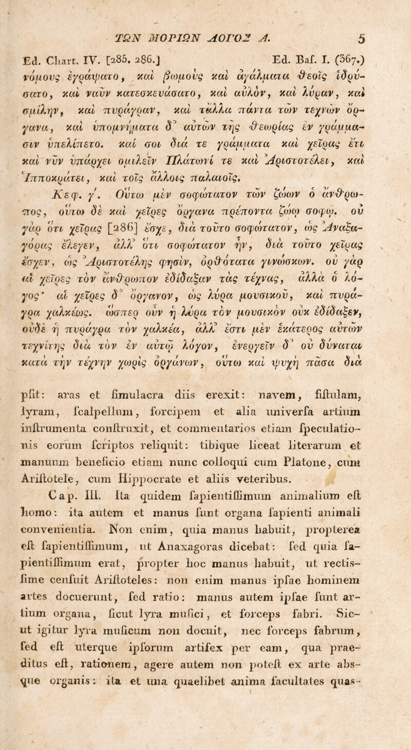Εά. Cliart. IV. {>85. 286.] Ed. Baf. I. (367.) νόμους έγράχρατο, καί βωμούς καί αγάλματα θεοΐς Ιδρυ- σατο, καί ναυν κατεσκευάσατο, καί αυλόν, καί λύραν, καί σμίλην, καί πυράγραν, καί ταλλα πάντα των τεχνών όρ- γανα, καί υπομνήματα (Γ αυτών της θεωρίας εν γράμμα- σιν υπελίπετο. καί σοι διά τε γράμματα καί χειρ ας ετι καί νυν υπάρχει ομιλεϊν Πλάτωνί τε καί Αριστοτέλει, καί Ιπποκράτει, καί τοΐς άλλοις παλαιοΐς. Κεφ. γ. θέτω μεν σοφώτατον των ζώων ό άνθρω- πος, ουτω δε καί χεΐρες όργανα πρέποντα ζώω σοφω. ου γάρ οτι χεϊρας [286] ε'σχε, διά τούτο σοφώτατον, ώς Αναξα- γόρας ελεγεν, άλΧ οτι σοφώτατον ην, διά τούτο χεϊρας έ'σχεν, ιός 3Αριστοτέλης φησίν, ορθότατα γινώσκοτν. ου γάρ id χεΐρες τον άνθρωπον έδίδαξαν τάς τέχνας, αλλά ο λό- γος ’ αί χεΐρες δ όργανον, ώς λύρα μουσικού, καί πυρά- γρα χαλκέως. ώσπερ ούν η λύρα τον μουσικόν ονκ έδίδαξεν, ουδέ ή πυράγρα τον χαλκέα, άλΧ εστι μεν εκιχτερος αυτών τεχνίτης διά τον εν αυτω λόγον, ενεργεΐν δ’ ου δυναται κατά την τέχνην χωρίς οργάνων, ουτω καί ψυχή πάσα διά pilt: aras et iimulacra diis erexit: navem, fiftulam, lyram, fcalpellum, forcipem et alia univerfa artium inftrumenta conftruxit, et commentarios etiam fpeculatio- nis eorum fcriptos reliquit: tibicjue liceat literarum et manuum beneficio etiam nunc colloqui cum Platone, cum Ariftotele, cum Hippocrate et aliis veteribus. Cap. 111. Ita quidem fapientilEmum animalium eft Iiomo: ita autem et manus funt organa lapienti animali convenientia. Non enim, quia manus habuit, propterea eft fapientiifimum, ut Anaxagoras dicebat: fed quia la- pienti iTimum erat, propter hoc manus habuit, ut rectis- iime cenfuit Arilloteles: non enim manus ipfae hominem artes docuerunt, fed ratio: manus autem ipfae funt ar- tium organa, licut lyra mufici, et forceps fabri. Sic- ' ut igitur lyra mulicum non docuit, nec forceps fabrum, fed eft uterque ipforum artifex per eam, qua prae- ditus eft, rationem, agere autem non poteft ex. arte abs- que organis; ita et una quaelibet anima facultates quas-