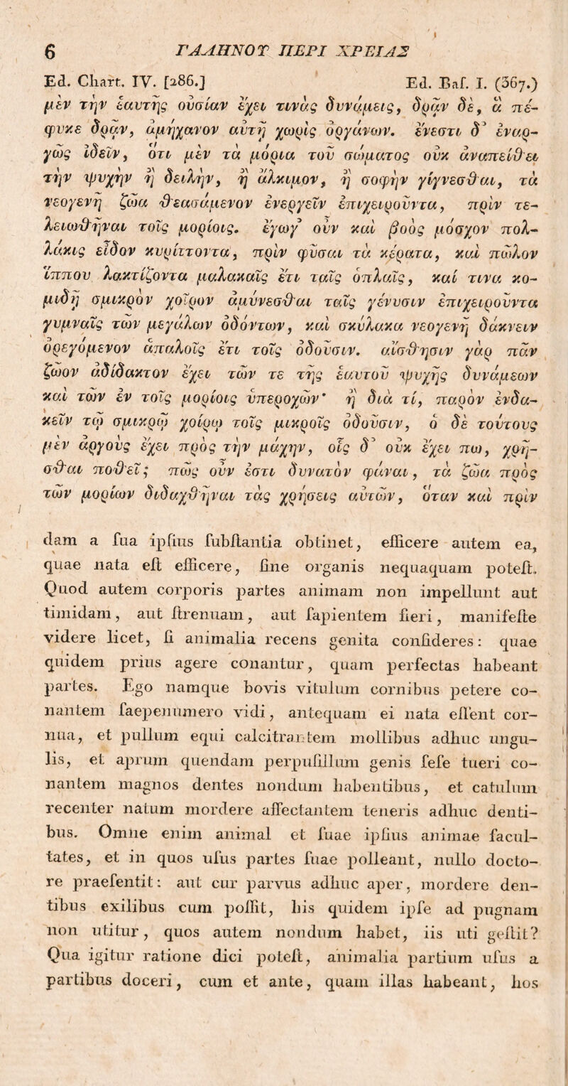 ΓΑΛΗΝΟ Τ ΠΕΡΙ ΧΡΕΙΑΣ Ed. Chart. IV. [286.J Ed. Baf. I. (367.) μεν την έαυτης ουσίαν έχει τινάς δυνάμεις, δραν δε, ά π έ- ψυχε δραν, άμηχανον αντί] χωρίς οργάνων. ένεστι δ' έναρ- γώς ίδεϊν, ότι μεν τά μόρια τον σώματος ουκ άναπείθει την ψυχήν η δειλήν, η άλκιμον, η σοφήν γίγνεσθαι, τά νεογενή ζώα θ εασαμενον ένεργεΐν επιχειροϋντα, πριν τε- λειω&ηναι τοΐς μορίοις. εγωγ ουν καί βοός μόσχον πολ- λακις είδον κυρίττοντα, πριν φϋσαι τά κέρατα, καί πώλον ϊππου λακτίί,οντα μαλακαΐς ετι ταΐς όπλαΐς, καί τινα κο- μιδί] σμικρόν χοίρον αμυνεσ&αι ταΐς γένυσιν επιχειρονντα γνμναΐς των μεγάλων όδάντων, καί σκΰλακα νεογενή δάκνειν ορεγομενον απαλοΐς ετι τοΐς όδονσιν. αϊσ&ησιν γάρ παν ζωον αδίδακτον έχει τών τε της εαυτοί) ψυχής δυνάμεων καί τών εν τοΐς μορίοις υπέροχων’ η διά τί, παρόν ένδα- κεΐν τώ σμικρώ χοίρω τοΐς μικροΐς όδονσιν, ό δε τοντονς μέν αργούς έχει προς την μάχην, οις δ' ουκ έχει πω, χρη- σέθαι ποθεί,* πώς ουν έστι δυνατόν φάναι, τά ζώα προς τών μορίων διδαχθηναι τάς χρήσεις αυτών, όταν καί πρίν dam a fua ip{ius fubftantia obtinet, efficere autem ea, quae nata eft efficere, fine organis nequaquam poteft Quod autem corporis partes animam non impellunt aut timidam, aut itrenuam, aut lapientem fieri, manifefte videre licet, fi animalia recens genita confideres: quae quidem prius agere conantur, quam perfectas liabeant partes. Ego namque bovis vitulum cornibus petere co- nantem faepenumero vidi, antequam ei nata effient cor- nua, et pullum equi calcitrantem mollibus adhuc ungu- lis, et aprum quendam perpufillum genis fefe tueri co- nantem magnos dentes nondum habentibus, et catulum recenter natum mordere affectantem teneris adhuc denti- bus. Omne enim animal et fuae ipfius animae facul- tates, et in quos ufus partes fuae polleant, nullo docto- re praefentit: aut cur parvus adhuc aper, mordere den- tibus exilibus cum poffit, his quidem ipfe ad pugnam non utitur, quos autem nondum habet, iis uti geffiit? Qua igitur ratione dici poteft, animalia partium ufus a partibus doceri, cum et ante, quam illas habeant, hos