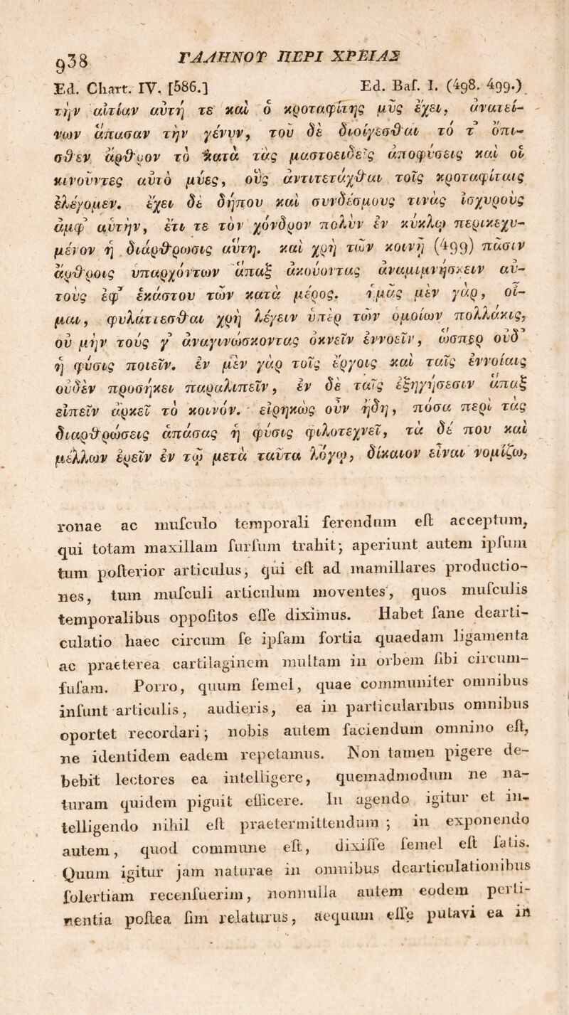 ΓΑΑΗΝΟΤ ΠΕΡΙ ΧΡΕΙΑ2 Ed. Chart. IV, [586.] Ed. Baf. I. (4g8. 499.) την αιτίαν αυτή τε καί ο κροταφίτης μυς εχει, ανατει- νων απασαν την γένυν9 του δε διοίγεσθαι το τ οπι~ ad εν αρθοον το %ατα τάς μαστοειδείς αποφύσεις καί οο Μουντές αυτό μίιες, οιις αντιτεταχθαι τοΐς κροταφιταις έλέχομεν. εχει δε δηπου καί συνδέσμους τινας Ισχυρούς αμφ αυτήν, ετι τε τον χονδρον πολνν εν κύκλω ττερικεχυ- μένον ί] διάρ&ρωβις αυτή, καί χρν) των κοινή (4q9) πασιν αρθροις υπαρχόντων απαζ ακούοντας αναμιμνησ/ειν αυ- τούς έφ έκαστου των κατα μέρος. i.μας μεν γαρ, οι- μαι, φυλατιεσθαι χρη λέχειν νπε-ρ των ομοιων πολλακις, ου μην τούς γ άναγινωσκ όντας οκνεΐν εννοεΐν 9 ώσπερ ούδ ?] φνσις ποιεϊν. εν μεν χαρ τοΐς εργοις και ταΐς εννοιαις ούΰέν προσηκει παραλιπεΐν, εν δέ ταΐς έξηχησεσι ν απαξ είπεΐν αρκεί το κοινόν, είρηκώς ονν ηδη, ποσά περί τας διαρθρώσεις άπάσας η φνσις φιλοτεχνεί, τα δέ που και μέλλων έρεΐν εν τω μετά ταντα λοχω, δίκαιον είναι νομίζω. ronae ac mufculo temporali ferendum eft acceptum, qui totam maxillam furfum trahit ·, aperiunt autem ipfum tum pofterior articulus, cjui eil ad mamillares productio- nes, tum mufculi articulum moventes, quos mufculis temporalibus oppohtos eile diximus. Habet fane dearti- culatio haec circum fe ipfam fortia quaedam ligamenta ' ac praeterea cartilaginem multam in orbem hbi circum- fufam. Porro, quum femel, quae communiter omnibus infunt articulis, audieris, ea in particularibus omnibus oportet recordari) nobis autem faciendum omnino eil, ne identidem eadem repetamus. 3NTon tamen pigere de- bebit lectores ea intelligere, quemadmodum ne na- turam quidem piguit ellicere. In agendo igitur et in* telligendo nihil eil praetermittendum ; in exponendo autem, quod commune eft, dixiife iemel eit latis. Quum igitur jam naturae in omnibus dearticulationihus folertiam recenfuerim, nonnulla autem eodem pei li- nentia poftea fim relaturus, aequum elle putavi ea in