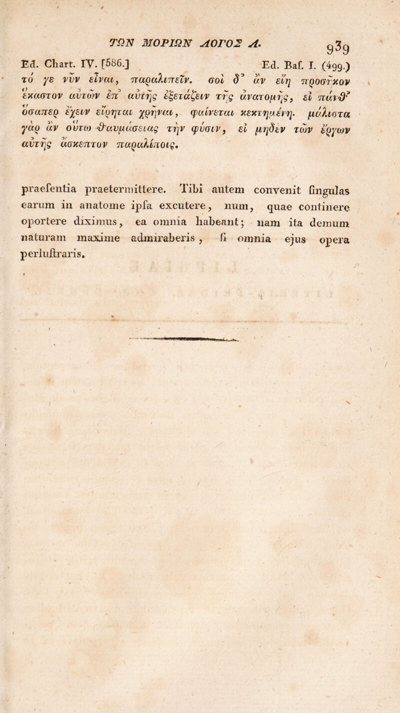 f ΤΩΝ ΜΟΡΙΩΝ ΛΟΓΟ2 Λ>. <^9 Ea. Chart. IV. [586.] Ed. Baf. I. (499/) το ys νυν είναι, παραλιττεΐν. σοί δ3 αν εί'η προστκον έκαστον αυτών επ αυτής εξετάζειν τής ανατομής, εί ττάνΰτ οσαπερ εχειν ειρψαι χρήναι, φαίνεται κεκτημενη. μάλιστα γάρ άν ουτω ϋ'αυμα.σειας την φύσιν, εί μηδέν των έργων αυτής άσκεπτον παραλίποις, praefentia praetermittere. Tibi autem convenit lingulas earum in anatome ipfa excutere, num, quae continere oportere diximus, ea omnia habeant; nam ita demum naturam maxime admiraberis , ii omnia ejus opera perluitraris. ‘i