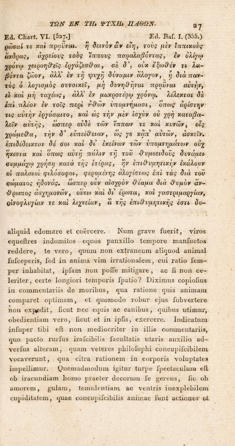 Ed. Charf. ΥΙ. [5a7·] Ed. Baf. I. (355.) ρωσαί τε καί πραυναι. η δεινόν αν εΐη, τους μεν Ιππικούς άνδρας, αχρείους τους ίππους παραλαβόντας, εν ολίγο) χρόνιο χειροηθεΐς έργάζεσθαι, σε δ*, ουκ έξωθεν τι λα- βόντα ζωον, αλλά εν τη ψυχή δύναμιν αλογον, η διαπαν- τός ο λογισμός συνοικεί, μη δυνηθηναι πραϋναι αυτήν, εϊ καί μη ταχέιυς, αλλά εν μακροτέρω χρόνω, λέλεκται δε επί πλέον εν τοΐς περί νθων υπομνημασι, όπως άρίστην τις αυτήν έργάσαιτο, καί ως την μεν Ισχυν ον χρη καταβα- λεΐν αυτής, ώσπερ ουδέ των Ίππων τε καί κυνών, οϊς χροψεθα, την d3 ευπείθειαν, ως γε καπ αυτών, άσκεϊν. έπιδέδεικται δε σοι καί δι εκείνων των υπομνημάτων ουχ ήκιστα καί όπως αυτή πάλιν τη του θυμοειδούς δυνάμει ουμμάγω χρηση κατά της έτέρας, ην επιθυμητικήν έκάλουν οι παλαιοί φιλόσοφοι, φερομένης άλογίστως επί τάς διά τον σώματος ηδονάς. ώσπερ ουν αισχρόν θέαμα διά θυμόν άν- θρωπος άσχημονων, οΰτο) καί δι έρωτα, καί γαστριμαργίαν, ΟΪνοφλνγίαν τε καί λιχνείαν, ά της επιθυμητικής έστι δυ- aliquid edomare et coercere. Num grave fuerit, viros equellres indomitos equos pauxillo tempore inanfuetos reddere, te vero, quum non extraneum aliquod animal fufceperis, fed in anima vim irrationalem, cui ratio fem- per inhabitat, ipfam non poiTe mitigare , ac li non ce- leriter, certe longiori temporis fpatfo? Diximus copiohus in commentariis de moribus, qua ratione quis animam comparet optimam, et quomodo robur ejus fubvertere non expedit, iicut nec equis ac canibus, quibus utimur, obedientiam vero, Iicut et in ipfis, exercere. Indicatum infuper tibi eft non mediocriter in illis commentariis, quo pacto rurfus irafcibilis facultatis utaris auxilio ad- verfus alteram, quam veteres philofophi concupifcibilem vocaverunt, qua citra rationem in corporis voluptates impellimur. Quemadmodum igitur turpe fpectaculum eft ob iracundiam bomo praeter decorum fe gerens, bc ob amorem, gulam, temulentiam ac ventris inexplebilem cupiditatem, quae concupifcibilis animae funt actiones et