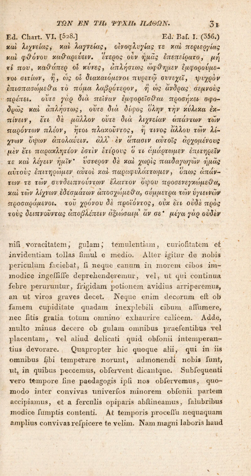 ΤΩΝ ΕΝ ΤΗι ΨΤΧΪΩ ΠΑΘΩΝ. Ed. Cliart. VI. [528.] Ed. Baf. I. (356.) καί λιχνείας, καί λαγνείας, οίνοφλνγίας τε καί περιεργίας καί φθ όνου καθ'αρεΰειν. ετερος ουν ημάς επεπείρατο, μη τί που, κα&άπερ οί κυνες, απληστως ώφθ'ημεν εμφορούμε- νοι αιτίων, η, οjg οί διακαιόμενοι πυρετω σννεχεΐ, ψυχρόν έπισπασώμεθα το πόμα λαβρότερον, ή' ώς άνδρας σεμνούς πρέπει, ούτε γάρ δια πείναν έμφορεΐσθ'αι προσηκει σφο- δρως καί απληστως, ούτε δια δίψος ολην την κύλικα εκ- πίνειν, ετι δε μάλλον ούτε διά λιχνείαν απάντων των παρόντων πλέον, ήτοι πλακούντας, η τίνος άλλου των λι- γνών όψων άπολαύειν. αλλά εν άπασιν αυτοΐς άρχομένους μεν ετι παρακλητέον εστίν ετέρους ο τι άμάρτωμεν έπιτηρεϊν τε καί λέγειν ημιν9 υσνερον δε καί χωρίς παιδαγωγών ημάς αυτους επιτηρωμεν αυτοί καί παραφυλάττωμεν, όπως απάν- των τε των συνδειπνουντων ελαττον όψου προσενεγκωμεθ'σ., καί των λίχνων εδεσμάτων άποσχωμε&α, σύμμετρα των υγιεινών προσαράμενοι. του χρόνου δέ προϊόντος, ουκ ετι ουδέ προς τους δειπνουντας άποβλέπειν άζιώσαιμ άν σε * μέγα γάρ ουδόν τΰΓι voracitatem, gulamj temulentiam, curiofitatem ei invidentiam tollas iimul e medio. Alter igitur de nobis periculum faciebat, ii neque canum in inorem cibos im- modice ingeffiile deprehenderemur, vel, ut qui continua febre peruruntur, frigidam potionem avidius arriperemus, an ut viros graves decet. Neque enim decorum ed ob famem cupiditate quadam inexplebili cibum a illimer e, nec litis gratia totum omnino exhaurire calicem. Adde, multo minus decere ob gulam omnibus praefentibus vel placentam, vel aliud delicati quid obfonii intemperan- tius devorare. Quapropter hic quoque alii, qui in iis omnibus fibi tempetare norunt, admonendi nobis funt, ut, in quibus peccemus, obfervent dicantque. Subfequenti vero tempore line paedagogis ipG nos obfervemus, quo- modo inter convivas univerfos minorem obfonii partem accipiamus, et a ferculis opiparis abftineamus, falubribus modice fumptis contenti. At temporis proceilu nequaquam amplius convivas refpicere te velim. Nam magni laboris haud