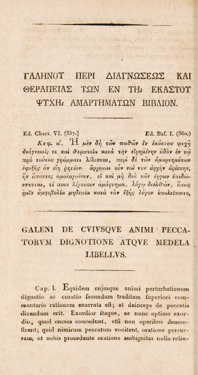 t ΓΑΛΗΝΟΤ ΠΕΡΙ ΔΙΑΓΝΩΣΕΩΣ ΚΑΙ ' > . i * ΘΕΡΑΠΕΙΑΣ ΤΩΝ ΕΝ TH/ ΕΚΑΣΤΟΤ ΨΤΧΗ/ ΑΜΑΡΤΗΜΑΤΩΝ ΒΙΒΛΙΟΝ. Eli. Chart. VI. [557.] Ed. BaC. I. (56ο.) Κεφ. a . Ή μεν δη των παυλών εν ίκαστον μινχη δτάγνοίαίς τε καί θεραπεία κατά την είρημένην οδόν εν τω πρό τούτου γράμματι λίλεκται, περί δε των αμαρτημάτων εφεξής αν εΐη ρητεον. αρχοματ ονν ναι νυν αρχήν αρίστην, ην άπαντες ομολογυνοιν, εΐ καί μη διά των έργων ετηδεί- κνννται, τί ποτέ λίγουσιν αμάρτημα, λόγω όιελίλων, όπως ημΧν αμφιβολία μηδεμία κατά τον έξης λόγον υπολείποιτο, GALENI DE CYIYSQVE ANIMI PECCA- I / · TORVM DIGNOTIONE ATQVE MEDELA »· LIBELLVS. Cap. I. Lquidem cujusque animi perturbationum dignotio ac curatio feciuidum traditam fuperiori com- naentario rationem enarrata eit; at deinceps de peccatis dicendum erit. Exordior itaque, ac nunc optimo exor- dio, quod omnes concedunt, etfi non operibus demon- iir&nt; quid nimirum peccatum vocitent, oratione percur- ram, ut nobis procedente oratione ambiguitas nulla relin-