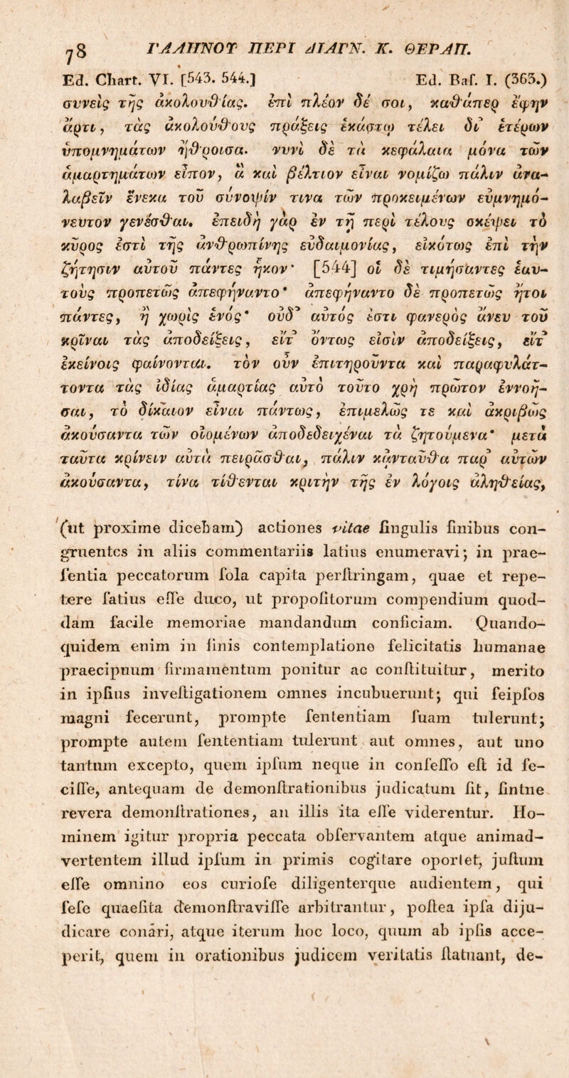 yS ΓΑΑΙΤΝΟΎ ΠΕΡΙ ΑΤΑΓΝ. Κ. ΘΈΡΛΗ. Ε3. Chart. VI. [543. 544.] EJ. Baf. I. (363.) συνείς της άχολουΌ ίας. επί πλέον δε σοι, καΌ'άπερ έφην άρτι, τάς άχολου&ονς πράξεις έχάστω τελεί δι ετέρων υπομνημάτων ηΌροισα. νννι δέ τι\ κεφάλαια μόνα των αμαρτημάτων εϊπον, ά και βέλτιον είναι νομίζω πάλιν ανα~ λαβειν ενεκα τον σννοψίν τινα των προκειμένων ενμνημό- νεντον γενέσ&αι, επειδή γάρ εν τrj περί τέλους οκέψει τό κύρος Ιστί της άν&ρωπίνης ευδαιμονίας, είκότο)ς επί την ζητησιν αυτόν πάντες ήχον' [544] οι δέ τιμησάντες εαυ- τούς προπετώς άπεφηναντο* άπεφηναντο δέ προπετως ήτοι πάντες, η χωρίς ενός* ουδ* αυτός έστι φανερός άνεν του κρΐναι τάς αποδείξεις, εϊτ όντως είσίν αποδείξεις, είτ Ικείνοις φαίνονται. τον ονν επιτηρούν τα καί παραφυλάν- τοντα τάς ιδίας αμαρτίας αυτό τούτο χρη πρώτον έννοη— σαι, τό δίκαιον είναι πάντως, έπιμελώς τε καί ακριβώς άκονσαντα των οίομένων άποδεδειχέναι τά ζητούμενα* μετά ταυ τα κρίνειν αυτά π ειράσΰ'αι, πάλιν κιτνταυϋ'α παρ αυτών άκονσαντα, τίνα τίθενται κριτήν της έν λόγοις άληϋείας, (iit proxime dicebam) actiones vitae Ungulis finibus con- gruentes in aliis commentariis latius enumeravi; in prae- fentia peccatorum fola capita perftringam, quae et repe- tere latius eile duco, ut propoiitorum compendium quod- clam facile memoriae mandandum conficiam. Quando- quidem enim in finis contemplatione felicitatis liumanae praecipuum firmamentum ponitur ac con ili tuitur, merito in ipfius inveftigationem omnes incubuerunt; qui feipfos magni fecerunt, prompte fententiam fuam tulerunt; prompte autem fententiam tulerunt aut omnes, aut uno tantum excepto, quem ipfum neque in confeifo eft id fe- cifle, antequam de demonitrationibus judicatum iit, fintne revera demonitrationes, an illis ita elle viderentur. Ho- minem igitur propria peccata obfervantem atque animad- vertentem illud ipfum in primis cogitare oporlet, juitum elfe omnino eos curiofe diligenterque audientem, qui fefe quaefita demonilravifie arbitrantur, poitea ipfa diju- dicare conari, atque iterum hoc loco, quum ab ipfis acce- perit, quem in orationibus judicem veritatis ilatuant, de- \