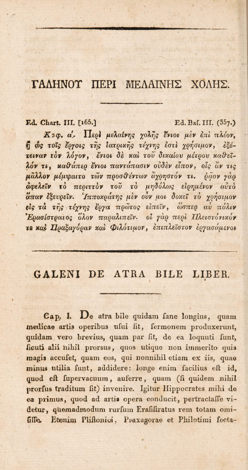 ΓΑΛΗΝΟΤ ΠΕΡΙ ΜΕΛΑΙΝΗΣ ΧΟΛΗΣ. - ..Λ - _ 4 ‘ . - ■ · / „ Ι-Τ-. . ι, — - Ed. Chart. III. [ι65.] Ed. Baf. III. (357.) Κ$φ, ci* Περί μελαίνης χολής έ-νιοι μεν επί πλέον, U $ς τοΐς £ργοις της Ιατρικής τέχνης Ιστί χρήσιμον, έξέ~ τειναν τον λόγον, ενιοι δε καί του δικαίου μέτρου κα&εϊ- λόν τι, κα&απερ ενιοι παντάπασιν ουδέν ειπον, οις αν τις μάλλον μέμψαιτο των προσϋ'έντων άχρηστόν τι. ραον γάρ άφελεΐν τό περιττόν του τό μ?;$ολως εϊρημένον αυτό απαν εζευρεϊν. Ιπποκράτης μεν ουν μοι δοκει τό χρήσιμον ξΐς τα της τέχνης έργα πρώτος εϊπεΧν, ώσπερ αύ πάλιν ’Ερασίστρατος ολον παραλιπεϊν. οι γάρ περί Τϊλειστόνικόν τβ κυ,Ι ΙΙραξαγόραν και φιλότιμον, έπιπλεΐστον έργασάμενοι GALENI DE ATRA BILE LIBER, * Caj>. I. De atra bile quidam iane longius, quam medicae artis operibus ufui iit, Termonem produxerunt, quidam vero brevius, quam par fit, de ea loquuti funt, ficuti alii nihil prorsus, quos utique non immerito quis raagi9 accufet, quam eos, qui nonnihil etiam ex iis, quae minus utilia funt, addidere; longe enim facilius eit id, quod eit fupervacuum, auferre, quam (ii quidem nihil prorfus traditum fit) invenire. Igitur Hippocrates milii de ea primus, quod ad artis opera conducit, pertractalfe vi- detur, quemadmodum rurfum Erafiltratus rem totam omi- GITeu Etenim Plifionioi, IVaxagorae et Philotimi foeta-