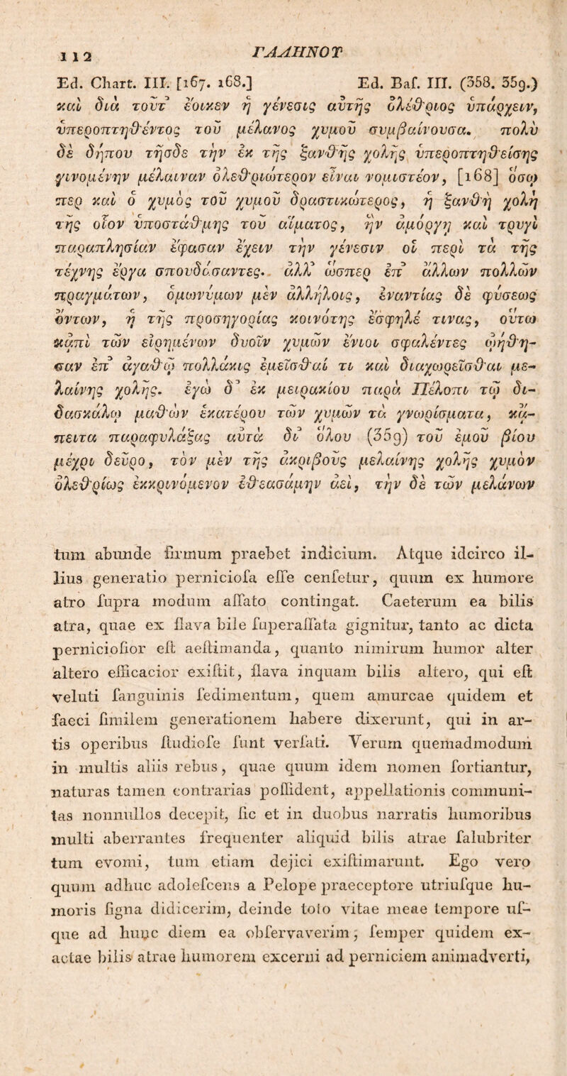 112 ΓΛΑΤΙΝΟ Τ Ed. Chart. III. [167. 168.] Ed. Eaf. III. (358. 559.) καί διά τουτ εοικεν ή γένεσις αυτής ολέθριος νπάρχειν, υπεροπτηθέντος του μελανός χυμόν συμβαίνουσα. πολύ δε δήπου τήσδε την εκ τής ξαν&ής χολής υπέρ οπτηθε ίσης γινομένην μέλαιναν δλε&ριώτερον είναι νομιστέον, [168] οσο) περ καί δ χυμός τον χυμόν δραστικώτερος, ή ξανθή χολή της οίον υποστάθμης τον αίματος, ήν άμόργη καί τρνγί παραπλησίαν εφασαν εχειν την γένεσιν οI περί τά τής τέχνης έργα σπουδάσαντες. άλλί ώσπερ επ άλλων πολλών πραγμάτων, ομωνύμων μεν άλλήλοις, εναντίας δε φίισεως οντων, ή τής προσηγορίας κοινότης εσφηλε τινας, ουτω καπί των εϊρημένων δνοΐν χυμών ενιοι σφαλεντες ώήθη- «Γαν επ άγαθώ πολλάκις έμεΐσθ'αί τι καί διαχωρεΐσθ'αι με- λαίνης χολής, εγώ δ’ εκ μειράκιου παρά ΤΙελοπι τώ δι- δάσκαλο) μαθών έκατέρον των χυμών τα γνωρίσματα, κά- πειτα παραφνλάξας αυτά δι ολου (35g) του εμού βίου μέχρι δεύρο, τον μεν τής ακριβούς μελαίνης χολής χυμόν δλειλρίως έκκρινόιιενον ε&εασάμην αεί, την δε των μελανών tnm abunde firmum praebet indicium. Atque idcirco il- lius generatio perniciofa eiTe cenfetur, quum ex liumore atro fupra modum affato contingat. Caeterum ea bilis atra, quae ex ilava bile fuperallata gignitur, tanto ac dicta pernicioiior eit aeilimanda, quanto nimirum bumor alter altero eilicacior exiftit, ilava inquam bilis altero, qui eit veluti fanguinis fedimentum, quem amurcae quidem et faeci fimilem generationem habere dixerunt, qui in ar- tis operibus itudiofe funt verfati. Verum quemadmodum in multis aliis rebus, quae quum idem nomen fortiantur, naturas tamen contrarias poilident, appellationis communi- tas nonnullos decepit, ile et in duobus narratis humoribus inulti aberrantes frequenter aliquid bilis atrae falubriter tum evomi, tum etiam dejici exiftimarunt. Ego vero quum adhuc adolefcens a Pelope praeceptore utriufque hu- moris figna didicerim, deinde toio vitae meae tempore uf- que ad huyc diem ea obfervaverim, femper quidem ex- actae bilis atrae humorem excerni ad perniciem animadverti,