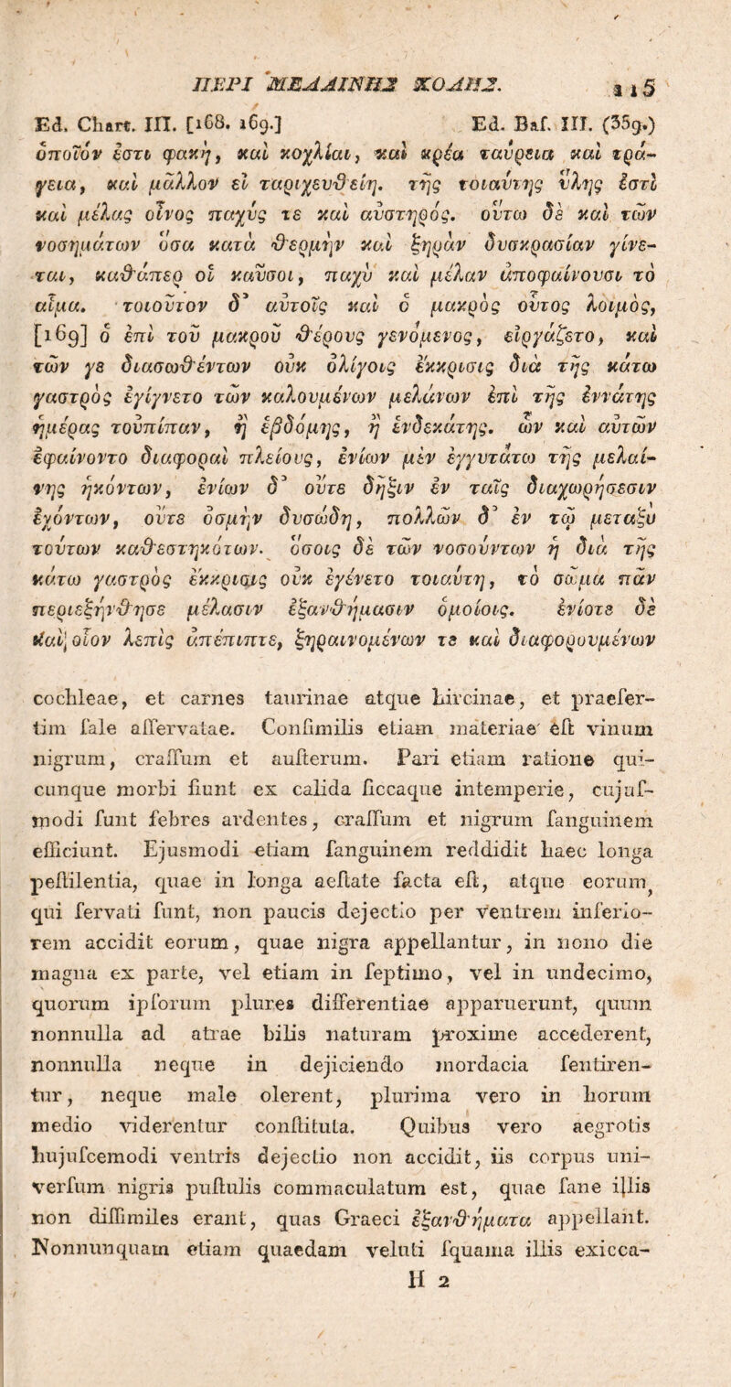 Ed. Chatt. IΠ. [1C8. 169.] Ed. Baf. IIT. (35g.) όποιον έστι φακή, «at «ai κρ&* ταυρεια καί τρά- yeta, «at μάλλον et ταριχευϋ είη. τής τοιαντης νλης ίστί καί μιλάς οίνος παχύς τε καί αυστηρός. ουτω δε καί των νοσημάτων οσα κατά Φερμην καί ξηράν δυσκρασίαν γίνε- ται, καΦάπερ οι κανσοι, παχύ καί μίλαν άποφαίνουσν το αιμα. τοιουτον δ1 αυτοις καί ο μάκρος ουτος λοιμός, [169] ο επί τον μακρου Φόρους γεν ο μένος, είργάζετο, καί των γε διασωΦέντων ουκ δλίγοις εκκρισις διά της κάτω γαστρός έγίγνετο των καλούμενων μελάτων Ιπί της έννάτης ημέρας τουπίπαν, η έβδομης, η ενδέκατης, ων καί αυτών εφαίνοντο διαφοραί πλείους, εν ίων μεν έγγυτάτω της μελαί- νης ήκόντων, εν ίων d3 ούτε δηξιν εν ταΐς διαχωρησεσιν εχόντων, οότε οσμήν δυσώδη, πολλών δ3 εν τώ μεταξύ τούτων καΦεστηκότων. οσοις δε των νοσουν των η διά της κάτω γαστρός εκκριψς ουκ εγένετο τοιαυτη, τό σώμα παν περιεξηνΦησε μέλασιν ε ξανΦημασιν όμοίοις. ενίοτε δε ιίαί\ οΐον λεπίς άπέπιπτε, ξηραινομένων τε καί διάφορο υμένων cochleae, et carnes taurinae atque hircinae, et pracfer- tim i ale aiTervatae. Confimilis etiam materiae' eft vinum nigrum, craiTum et aufferum. Pari etiam ratione qui- cunque morbi iiunt ex calida iiccaque intemperie, cujaf- inodi funt febres ardentes, craiTum et nigrum fanguinem efficiunt. Ejusmodi etiam fanguinem reddidit haec longa peftilentia, quae in longa aeftate facta effc, atque eorum qui fervati funt, non paucis dejectio per ventrem inferio- rem accidit eorum, quae nigra appellantur, in nono die magna ex parte, vel etiam in feptimo, vel in undecimo, quorum ipforum plur.es differentiae apparuerunt, quum nonnulla ad atrae bilis naturam proxime accederent, nonnulla neque in dejiciendo mordacia fen liren- tur, neque male olerent, plurima vero in horum medio viderentur eonftituta. Quibus vero aegrotis hujufcemodi veniris dejectio non accidit, iis corpus uni- verfum nigris pullulis commaculatum est, quae fane ijlis non diffimiles erant, quas Graeci εξανΦηματα appellant. Nonnumquam etiam quaedam veluti fquama illis exicca- H 2