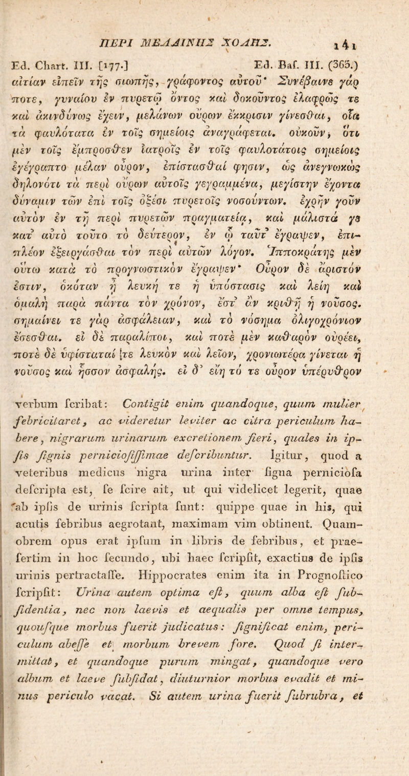 Ed. Cliart. III. [177·] Ea. Baf. III. (363.) αιτίαν εϊπεΐν της σιωπής, γράφοντας ανιόν* Συν έβαινε γάρ ποτέ, γυναίου εν πυρετω οντος καί δοκονντος ελαφρώς τε καί άκινδυνως εχειν, μελανών ουρών εκκρισιν γίνεσϋαι, οϊα τα φαυλότατα εν τοΐς σημείοις αναγράφεται, ούκουν > ότ& μεν τοΐς έμπροσθεν ίατροΐς εν τοΐς φαυλοτάτοις σημείοις εγέγραπτο μέλαν ουρον, επίστασ&αί φησιν, ως άνεγνωκώς δηλονότι τά περί ουρών αυτοϊς γεγραμμένα, μεγίστην εχοντα δύναμιν των επί τοΐς όξέσι πυρετοΐς νοσουντων, έχρην γουν αυτόν εν τη περί πυρετών πραγματεία, καί μάλιστα γε κατ αυτό τούτο τό δεύτερον, εν ω ταυτ εγραιρεν, επι- πλέον εξειργάσθαι τον περί αυτών λόγον, ‘Ιπποκράτης μεν ουτω κατά τό προγνωστικόν εγραιρεν* Ουρον δέ άριστόν Ιστιν, όκόταν η λευκή τε ή υποστασις καί λείη καί ομαλή παρά πάντα τον χρόνον, εστ αν κριθη ή νουσος, σημαίνει τε γάρ ασφάλειαν, καί τό νόσημα όλιγοχρόνιον εσεσθαι, εΐ δε παραλίποι, καί ποτέ μεν καθαρόν ουρέει, ποτέ δε νφίσταταί [τε λευκόν καί λεΐον, χρονιωτέρα γίνεται η νουσος καί ησσον ασφαλής, εί δ’ εϊη τό τε ουρον υπέρυθρον verbum fcribat: Contigit enim quandoque, quum mulier febricitaret, ac videretur leviter ac citra periculum ha- bere, nigrarum urinarum ex cretionem fieri, quales in ipt- fis fignis perniciofifjimae deferibuntur. Igitur, quod a veteribus medicus nigra urina inter ligna perniciofa deferipta est, fe ici re ait, ut qui videlicet legerit, quae “ab ipiis de urinis feripta funt: quippe quae in his, qui acutis febribus aegrotant, maximam vim obtinent. Quam- obrem opus erat ipfum in libris de febribus, et prae- fertim in hoc fecundo, ubi haec fcripilt, exactius de ipfia urinis pertractaife. Hippocrates enim ita in Prognoftico feripht: Urina autem optima efi, quum alba efi fub- fidentia, nec non laevis et aequalis per omne tempus, quoufque morbus fuerit judicatus: fignifical enim, peri- culum abejfe et morbum brevem fore. Quod fi inter- mittat, et quandoque purum mingat, quandoque vero album et laeve fubfi.dat, diuturnior morbus evadit et mi- nus periculo vacat. Si autem urina fuerit fubrubra, et