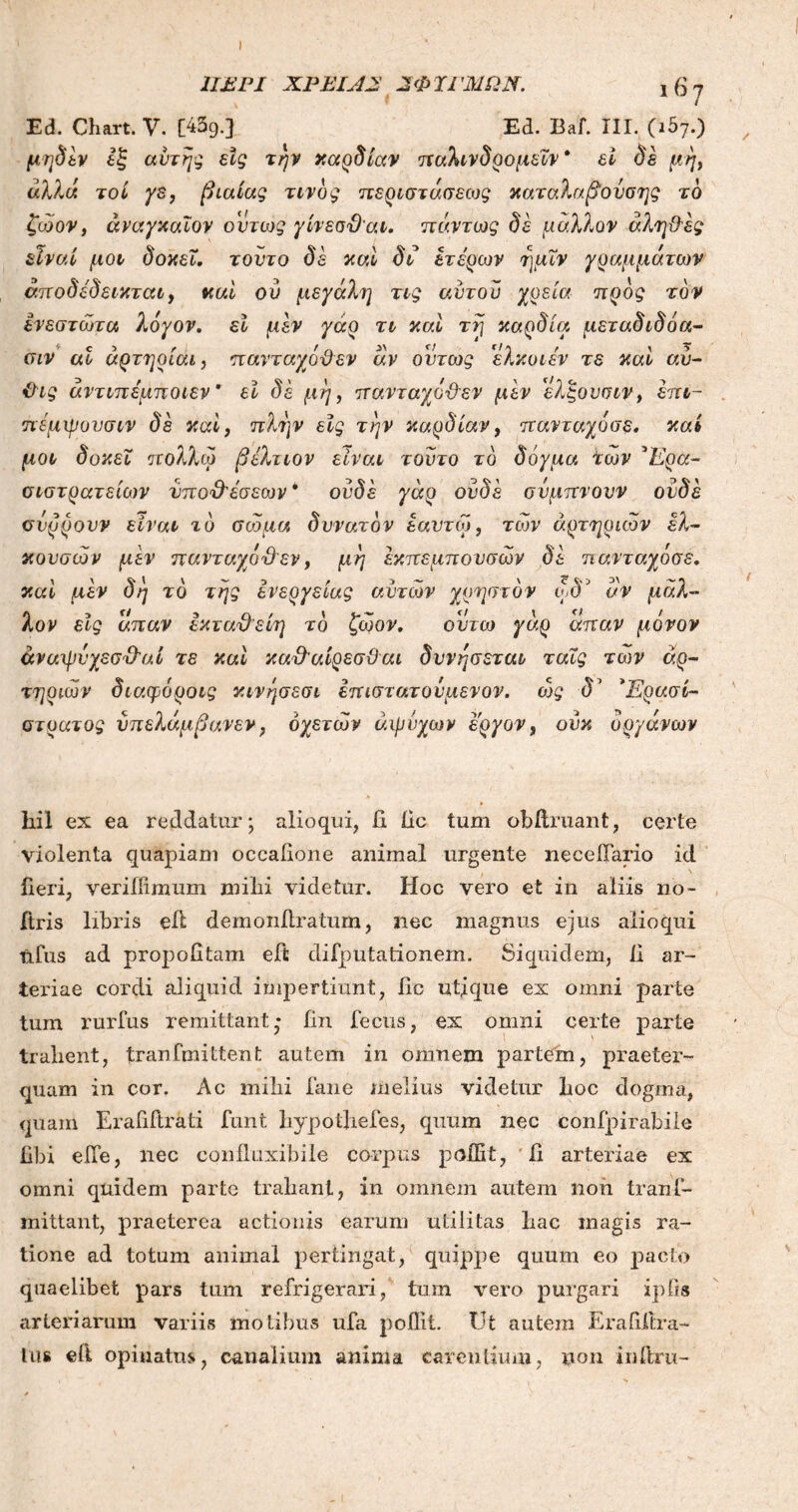 1ΙΕΡΙ ΧΡΕΙΑΕ 2ΦΎΓΜΩΝ. 1 6 7 Ed. Chart. V. [439.] Ed. Baf. III. (ιδ7.) λον elg απαν ΙκταΌ'είη το ζώον, ουτω γαρ an αν μόνον hil ex ea reddatur; alio qui, ii dc tum obftruant, certe violenta quapiam occadone animal urgente necelTario id deri, veriffimum milii videtur. Hoc vero et in aliis no- ftris libris ed demonitratum, nec magnus ejus alioqui tifus ad propoiitam eft difputationem. Siquidem, II ar- teriae cordi aliquid impertiunt, iic utique ex omni parte tum rurfus remittant· fin feclis, ex omni certe parte trahent, tranfmittent autem in omnem partem, praeter- quam in cor. Ac mihi fane melius videtur hoc dogma, quam Erafiftrati funt bypotliefes, quum nec confpirabile libi ede, nec confluxibile corpus podit, d arteriae ex omni quidem parte tradant, in omnem autem non trans- mittant, praeterea actionis earum utilitas hac magis ra- tione ad totum animal pertingat, quippe quum eo pacto quaelibet pars tum refrigerari, tum vero purgari xpiis arteriarum variis motibus ufa poilit. Ut autem Eradlira- tus eli opinatus, canalium anima carentium, non inihru-