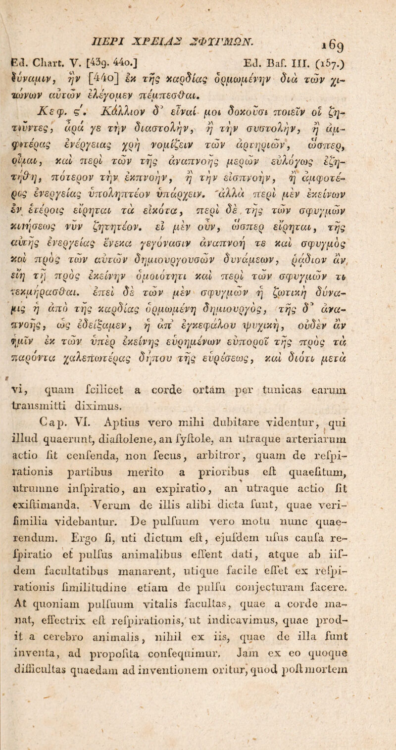 ΠΕΡΙ ΧΡΕΙΑΣ Σ ΦΙΡΜΩΝ. ι69 Ε3. Cliart. V. [43g. 44ο.] Ed. Baf. III. (ι57.) Ιύναμιν, rjv [44ο] εκ της καρδίας δρμωμένψ διά των χι- τωνών αυτών έλέχομεν πέμπεσ&αι. Κεφ. ς'. Κάλλιον <V είναι μοι δοκούσι ποιέϊν οϊ ζη- τώντες, άρα γε τι)ν διαστολήν, η την συστολήν, η άμ- φοτέρας ενέργειας χρη νομίζειν των αρτηριών, ώσπερ, οψαι, καί περί των της αναπνοής μερών εύλόγως εζη- τηθη, πότερον την έκπνοην, η την εισπνοήν, η άμφανε- ρός ενεργείας ύποληπτέον νπάρχειν. 'άλλα περί μεν εκείνων εν ετέροις εϊρηται τα εϊκότα, περί δε, της των σφυγμών απησεως νυν ζητητέον. εί μεν ούν, ώσπερ ειρηται, της αυτής ενεργείας ένεκα γεγόνασιν αναπνοή τε καί σφυγμός καί προς των αυτών δημιονργουσων δυνάμεων, ράδιον άν, είη τ?] προς εκείνην δμοιότητι καί περί των σφυγμών τι τεκμηρασϋαι. επεί δε των μεν σφυγμών η ζωτική δυνα- μς ή από της καρδίας δρμωμένη δημιουργός, της δ3 ανα- πνοής, ως εδειξαμεν, η άπ εγκεφάλου ψυχική, ούδέν άν ημΐν εκ τών υπέρ εκείνης ευρημένων εύποροι της προς τά παρόντα χαλεπωτέρας δηπου της εύρέσεως, καί διότι μετά vi, quam fcilicct a corde ortam per tunicas earum transmitti diximus. Gap. VI. Aptius vero mihi dubitare videntur, qui illud quaerunt, diailolene, an fyitole, an utraque arteriarum actio iit cenfenda, non fecus, arbitror, quam de refpi- rationis partibus merito a prioribus eit quaefitum, ntrumne infpiratio, an expiratio, an utraque actio fit exiftimanda. Verum de illis alibi dicta funt, quae veri- fimilia videbantur. De pulfuum vero motu nunc quae- rendum. Ergo fi, uti dictum eit, ejufdem ufus caufa re- ipiratio et pulfus animalibus eiTent dati, atque ab iif- dem facultatibus manarent, utique facile eflet ex reipi- rationis fimilitudine etiam de pulfu conjecturam facere. At quoniam pulfuum vitalis facultas, quae a corde ma- nat, effectrix eil refpirationis, ut indicavimus, quae prod- it a cerebro animalis, nihil ex iis, quae de illa funt t inventa, ad propofita confequimur. Jam ex eo quoque difficultas quaedam ad inventionem oritur, quod poli mortem