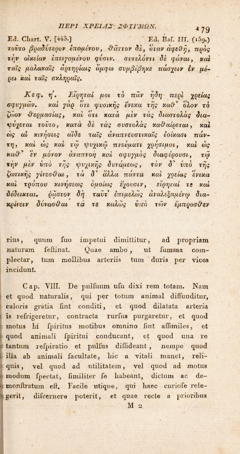 ΠΕΡΙ ΧΡΕΙΑ2 2ΦΤΓΜΩΝ. 4 79 Etl. Baf. ΙΓΓ. C169·) E<3. Chart. V. [443.] τούτο βραδύτερο? επομένου, 3άττον δε, όταν άφεΰη, προς την οίκείαν έπειγομένον φυσιν. συνελοντι δέ φάναι, καί ταΐς μαλακαΐς άρτηρίαις άμφω συμβέβηκε πάσχειν Ιν μέ- ρει καί ταΐς σκληραΐς. Κεφ· η. Ειρηταί μοι τδ παν ήδη περί χρείας σφυγμών. καί γάρ ότι φυσικής ενεκα της καθ'* ολον τδ ζωον 3ερμασίας, καί ότι κατά μεν τάς διαστολάς δια- ψύχεται τούτο, κατά δέ τάς συστολάς καΈαίρεται, καί ώς αϊ κινήσεις αϊδε ταΐς άναπνευστικαΐς εοίκασι παν- τη, καί ως καί τω ψυχικω πνευματι χρήσιμοι, καί ώς κα3* εν μόνον αναπνοή καί σφνγμδς διαφέρονσι, τω την μεν υπό της ψυχικής δυνάμεως, τον δ* υπδ τής ζωτικής γίνεσϋαι, τά <5’ άλλα πάντα καί χρείας ενεκα καί τρόπου κινήσεως ομοίως έχουσιν, εΐρηταί τε καί δέδεικται, ρ αστόν δή ταυτ επιμελως άναλε'ξαμένω δια- κρίνει? δύνασΌαι τά τε καλώς υπό τιόν έμπροσθεν rius, quum fuo impetui dimittitur, ad propriam naturam feftinat. Quae ambo , ut fumraa com- plectar, tum mollibus arteriis tum duris per vices incidunt. Cap. VIII. De pulfuum ufu dixi rem totam. Nam et quod naturalis, qui per totum animal diffunditur, caloris gratia fint conditi, et quod dilatata arteria is refrigeretur, contracta rurfus purgaretur, et quod motus lii fpiritus motibus omnino fint allimiles, et \ quod animali fpiritui conducant, et quod una re i tantum refpiratio et pullus difiideant , nempe quod i illa ab animali facultate, liic a vitali manet, reli- qnis, vel quod ad utilitatem, vel quod ad motus modum fpectat, fimiliter fe habeant, dictum ac de- >1 monjftratum eft. Facile utique, qui haec curiofe rele- % gerit, difcernere poterit, et quae recte a prioribus