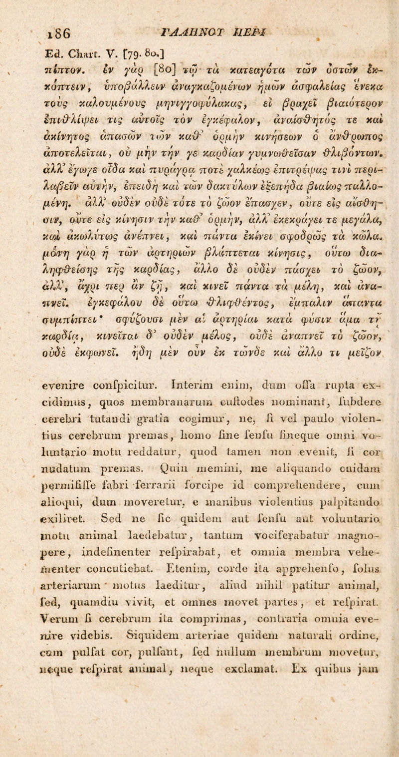 ΓΑΛΗΝΟΎ ίΙΕΒΙ ι86 Ea. Ckart. V. [79· 8ο0 πίπτον. εν γάρ [8ο] τω τά κατεαγότα των οστών Ικ- κόπτειν, νποβάλλειν αναγκαζόμενων ημών ασφαλείας ενεκα τους καλούμενους μηνιγγοφόλακας, εί βραχεί βιαιότερον επιθλίψει τις αντοΐς τον εγκέφαλον, αναίσθητος τε καί ακίνητος άπασών των καθ? ορμήν κινήσεων ο άνθρωπος άποτελεϊται, ού μην την γε καρδίαν γυμνωθεΐσαν θλιβόντων. άλΧ εγωγε οϊδα καί πνράγρα ποτέ χαλκέως επιτρέιρας τινί περί- λαβεΐν αυτήν, επειδή καί των δακτύλων εζεπηδα βιαίως παλλο- μένη. ά)Χ ουδεν ονδε τότε το ζώον επασχεν, οντε είς αί'σθη- σιν, άντε είς κίνησιν την καθ’ ορμήν, άλλ έκεκράγει τε μεγάλα, 5um άκωλντως άνέπνει, καί πάντα εκίνει σφοδρώς τά κωλα. μάνη γάρ η των αρτηριών βλάπτεται κίνησις, ουτω δια~ ληψθείσης της καρδίας, άλλο δε ουδεν πάσχει το ζώον, άλΧ, άχρι τιερ άν ζη, καί κινεί πάντα τά μελί], καί άνα- πνεΐ. εγκεφάλου δε ουτω θλιφθέντος, εμπαλιν άπαντα συμπίπτει* σφνζονσι μεν αΐ αρτηρίαν κατά φυσιν άμα ττ καρδία, κινείται δ3 ουδεν μέλος, ουδέ άναπνει το ζώον, ονδε έκφωνεΐ. ηδη μεν ονν εκ τωνδε καί άλλο τι μεΐζον evenire confpicitur. Interim enim, dum olla rupta ex- cidimus, quos membranarum culto des nominant, fubdere cerebri tutandi gratia cogimur, ne, A vel paulo violen- tius cerebrum p>remas, liomo fine fenfu iineque omni vo- luntario motu reddatur, quod tamen 11011 evenit, Ji cor nudatum premas. Quin memini, me aliquando cuidam permiti ile fabri ferrarii forcipe id comprehendere, cum aiioqui, dum moveretur, e manibus violentius palpitando exiliret. Sed ne fic quidem aut fenfu aut voluntario. ψ ^ inotu animal laedebatur, tantum vociferabatur magno- pere, indefinenter refpirabat, et omnia membra vehe- menter concutiebat. Etenim, corde ita apprehenfo, folus arteriarum ' motus laeditur, aliud nihil patitur animal, fed, quamdiu \ ivit, et omnes movet partes, et refpirat. Verum fi cerebrum ita comprimas, contraria omnia eve- nire videbis. Siquidem arteriae quidem naturali ordine, cum pulfat coi', pullant, fed nullum membrum movetur, neque vefpirat animal, neque exclamat. Ex quibus jam