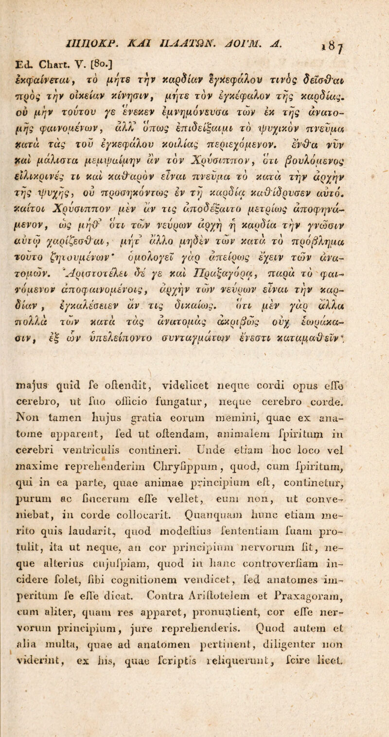 iSj Ed. Cliart. V. [80.] εκφαίνεται, τό μήτε την καρδίαν εγκεφά?.ον τινδς δεΐσ3αι πρός την οίκείαν κίνησιν, μήτε τον εγκέφαλον της καρδίας. ου μην τούτον γε ενεκεν έμνημόνενσα των εκ της ανατο- μής φαινομένων, άλκ όπως έπιδείξαιμι το χρυχικόν πνεύμα κατα τάς τού εγκεφάλου κοιλίας περιεχόμενον. εν%Ρα νυν καί μάλιστα μεμφαίμην άν τον Χρύσιππον, οτι βονλόμενος ειλικρινές τι καί καθ'άρον είναι πνεύμα το κατά την άρχην της ψυχής, ού προσηκόντως εν τη καρδία καϋίδρνσεν αυτό, καίτοι Χρύσιππον μεν άν τις άποδέξαιτο μετρίως άποφηνά- μεν ον, ώς μηΌ? οτι των νεύρων άρχη η καρδία την γνώσιν αντίο γαρίζεσί)αι, μητ άλλο μηδέν των κατά το πρόβλημα τοντο ζητουμένων* ομολογεί γάρ άπείρως εχειν τόον ανα- τομών. Άριστοτέά.ει δέ γε καί ΙΙραζαγορα, παρά τό φαϊ- τό μενυν άποφαινομένοις, αρχήν των νεύρων είναι την καρ- δίαν , έγκαλέσειεν άν τις δικαίως. οτι μεν γάρ άλλα πολλά των κατά τάς ανατομάς ακριβώς ονχ εωράκα- σιν, εξ ων υπελείποντο συνταγμάτων ενεστι καταμαϋ ειν \ majus quid Te oftendit, videlicet neque cordi opus ede cerebro, ut fuo officio fungatur, neque cerebro corde. Non tamen liujus gratia eorum memini, quae ex ana- tonae apparent, fed ut oilendam, animalem fpiritum in cerebri ventriculis contineri. Unde etiam lioc loco vel maxime reprehenderim Clirydppum, quod, cum fpiritum, qui in ea parte, quae animae principium eit, continetur, purum ac bucerum eife vellet, eum non, ut conve- niebat, in corde collocarit. Quanquam iiunc etiam me- rito quis laudarit, quod modeftius fententiam fuam pro- tulit, ita ut neque, an cor principium nervoimm iit, ne- que alterius cujufpiam, quod in lianc controveriiam in- cidere folet, libi cognitionem vendicet, ied anatomes im- peritum fe ede dicat. Contra Aridotelem et Praxagorarn, cum aliter, quam res apparet, pronuntient, cor ede ner- vorum principium, jure reprehenderis. Quod autem et alia multa, quae ad analomen pertinent, diligenter non viderint, ex his, quae feriptis reliquerunt, fcire licet