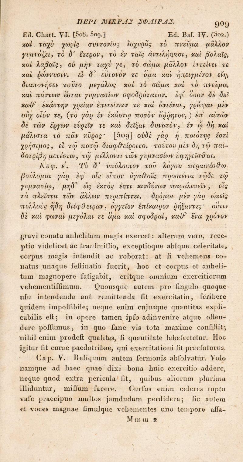 ΠΕΡΙ ΜΙΚΡΑ2 2ΦΑ1ΡΑ2. 9°9 Ed. Cliart. VI. [5οδ. 5ο9.] Ea. Baf. IV. (δο2.) καί ταχύ χωρίς σνντονίας Ισχυράς το πνεύμα μάλλον γυμνάζει, το dJ ετερον, το εν ταϊς άντιληψεσι, καί βολαΐς, καί λαβαΐς, ού μην ταχύ γε, το σοχμα μάλλον εντείνει τε καί ρώννυσιν. εϊ δ’ έντονόν τε άμα καί ηπ,ειγμένον εϊη, διαπονησει τούτο μεγάλως καί τό σώμα καί τό πνεύμα, καί πάντων έσται γυμνασίων σφοδρότατον. έψ* όσον δε δει κα&’ έκάστην χρείαν επιτείνειν τε καί άνιέναι, γράιραι μεν ουχ οίόν τε, (το γάρ εν έκαστοι ποσόν άρρητον,) επ' αυτών δέ τών έργων ευρεΐν τε καί δεϊξαι δυνατόν, εν ώ δη καί μάλιστα τό παν κύρος’ [5oq] ουδέ γάρ ή ποιότης εστί χρήσιμος, εϊ τω ποσώ διαφ&'είροιτο. τοντου μεν δη τώ παι- δοτρίβη μετέστω, τω μέλλοντι τών γυμνασίων υφηγεΐσΌαι. Κεφ. έ. Τό δΊ υπόλοιπον του λόγου περαινέσ&ω. βούλομαι γάρ έφ οις είπον άγα&οΐς προσιέναι τώδε τω γυμνάσιο), μηδ^ ώς εκτός εστι κίνδυνων παραλιπεϊν, οις τά πλεΐστα τών άλλων περιπίπτει. δρόμοι μεν γάρ ωκεΐς πολλούς η δη διέφ&ειραν, άγγεΐον επίκαιρον ρηξαντες’ οντω δε καί φωναί μεγάλαι τε άμα καί σψοδραί, καάΤ ένα χρόνον gravi conatu anhelitum magis exercet: alterum vero, rece- ptio videlicet ac tranfmiffio, excex>tioque abique celeritate, corpus magis intendit ac roborat: at ii vehemens co- natus unaque feftinatio fuerit, lioc et corpus et anheli- tum magnopere fatigabit, eritque omnium exercitiorum veheinentiffimum. Quousque autem pro fingulo quoque ufu intendenda aut remittenda ht exercitatio, fcribere quidem impofhbile; neque enim cujus que quantitas expli- cabilis eft; in opere tamen ipfo adinvenire atque often- dere poilumus, in quo fane vis tota maxime conditit; nihil enim prodeit qualitas, β quantitate labefactetur. Hoc igitur iit curae paedotribae, qui exercitationi ht praefaturus. Cap. V. Reliquum autem fermonis abfolvatur. Volo namque ad haec quae dixi bona huic exercitio addere, neque quod extra pericula ht, quibus aliorum plurima illiduntur, miifum facere. Curfus enim celeres rupto ' JL vafe praecipuo multos jamdudum perdidere; hc autem ct voces magnae Gmulque vehementes uno tempore aifa- M m m y.