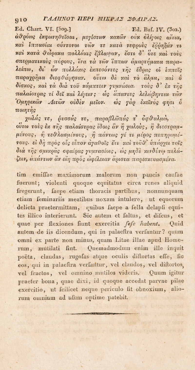 ΓΑΛΗΝΟ Τ ΠΕΡΙ ΜΙΚΡΑ2 ΣΦΑΙΡΑΣ. Ed. Chart. VI. [5ο9.] Ed, Baf. IV. (3ο2.) άθροοις έχφωνη&εϊσαι, μεγίστων κακών ονκ ολίγοις αίτια, καί Ιππασίαι σύντονοί των τε κατά νεφρους ερρηξάν το καί κατά θώρακα πολλάχίς εβλαιϋαν, εστι δ3 ο τε καί τους σπερματικούς πόρονς, ϊνα τά των Ίππων αμαρτήματα παρα- λείπω, δι ών πολλάχίς εχπεσοντες της έδρας οι Ιππείς παραχρημα διεφθάρήσαν. οντω δε καί τδ άλμα, καί ο δίσκος, καί τά διά του κάμπτειν γυμνάσια, τους δ^ εκ της παλαίστρας τί δει καί λέγειν, ως άπαντες λελώβηνται των 'Ομηρικών Λιτών ονδεν μεΐον. ως γάρ εκείνος φησι δ 1 Ν ποιητης χωλάς τε, ρυσσάς τε, παραβλώπάς τ δφθαλμώ, οντω τους εκ της παλαίστρας ϊδοις αν η χωλούς, η διεστραμ- μένους, τ] τεθλασμένους, η πάντως γέ τι μέρος πεπηρωμέ- νους. εϊ δη προς οίς είπον άγαθοΐς ετι καί τουϋ? υπάρχει τοΐς διά της σμικράς σφαίρας γυμνασίοις, ως μηδέ κίνδυνο) πελά- ζειν, απάντων άν εί'η προς ωφέλειαν άριστα παρεσκευασμένα. tim emiiTae maximorum malorum noii paucis canfae fuerunt5 violenti quoque equitatus circa renes aliquid fregerunt, faepe etiam thoracis partibus, nonnunquam etiam feminariis meatibus noxam intulere, ut equorum delicta praetermittam, quibus faepe a fella delapli equi- tes illico interierunt. Sic autem et faltus, et difcus, et quae per flexiones fiunt exercitia fefe habent. Quid autem de iis dicendum, qui in palaeitra vertantur? quum omni ex parte non minus, quam Litae illae apud Home- rum, mutilati fint. Quemadmodum enim ille inquit poeta, claudas, rugofas atque oculis difiortas eJTe, fiG eos, qui in palaefira vertantur, vel claudos, vel difiortos? vel fractos, vel omnino mutilos videris. Quum igitur praeter bona, quae dixi, id quoque accedat parvae pilae exercitio, ut fcilicet neque periculo fit obnoxium, alio- rum omnium ad ufum optime patebit.