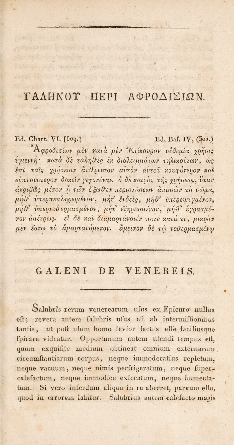 ΓΑΛΗΝΟΤ ΠΕΡΙ ΑΦΡΟΔΙΣΙΩΝ. Ea. Chart. VI. [5og.] Ed. Baf. IV. (3oa.) Αφροδισίων μεν κατά μεν ^Επίκουρον ονδεμία χρησις υγιεινή' κατά δε τάλη&ες εκ διαλειμμάτων τηλικουτων, ώς επί τάΐς χρησεσιν άν&ρωπον αυτόν αυτόν κονφότερον καί ευπνοΰστερον δοκεΐν γεγονέναι. ο δε καιρός της χρησεως, όταν άκριβ&ς μέσον μ των ε'ξωϋεν περιστάσεων άπασών το σώμα, μήΌτ υπερπεπληρωμενον, μητ ενδεες, μηϋ? υπερεχψυγμένο1?, μήχώ νπερτεϋ ερμασμενον, μητ εξηρσ,σμενον, μη$? υγρασμί- ναν άμέτρως. εΐ δε και διαμαρτάνοιεν ποτέ κατά τι, μικρόν μεν έστω το άμαρτανόμενον. άμεινον δε τω τε&ερμασμένω GALENI DE VENEREIS. Salubris rerum venerearum ufus ex Epicuro nullus eit · revera autem falubris ufus eft ab intermifiionibus tantis, ut poft ufum bomo levior factus eife faciliusque fpirare videatur. Opportunum autem utendi tempus eft, quum exquifife medium obtineat omnium externarum circumflanti arum corpus, neque immoderatius repletum, neque vacuum, neque nimis perfrigeratum, neque fuper- calefactum, neque immodice exiccatum, neque Lumecta- tum. Si vero interdum aliqua in re aberret, parvum efio, quod in errorem labitur. Salubrius autem calefacto magis