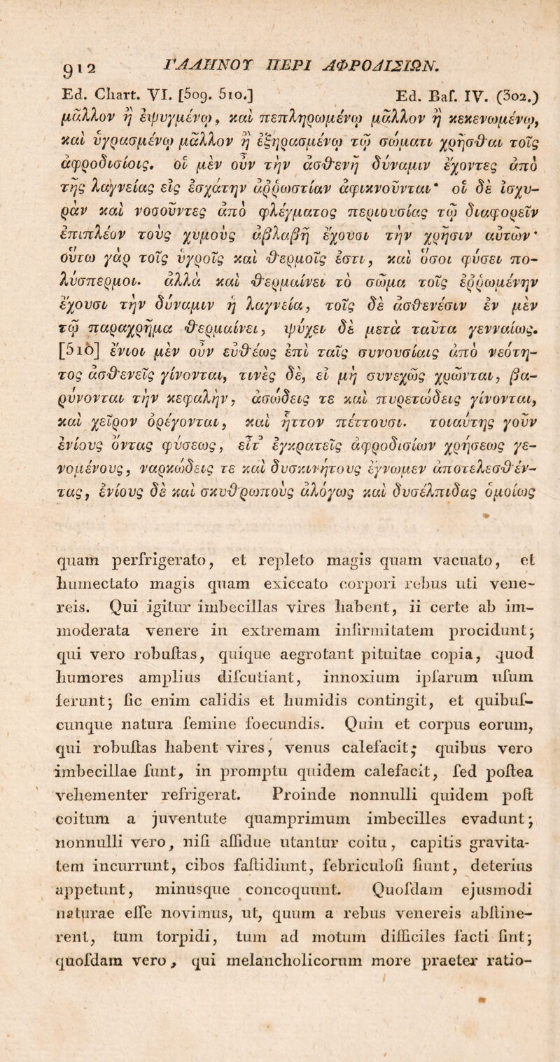 ΓΑΛΗΝΟΎ ΠΕΡΙ ΛΦΡ Ο Λ12ΙΩΝ. Ed. Cliart. VI. [5ο9. 5ιο.] Ed. Eaf. IV. (3o2.) μάλλον η έχρυγμένον, καί πεπληρωμένω μάλλον η κεκενωμένο), καί υγρασμένω μάλλον η εξηρασμένω τω σ ον μάτι χρησθαι τοΐς άφροδισίοις, οί μεν ουν την ασθενή δύναμιν εχοντες άπό της λαγνείας εϊς έσχάτην αρρώστιαν άφικνοϋνται* οί δε ίσχυ- ράν καί νοσουντες από φλέγματος περιουσίας τω διαφορεΐν επιπλέον τους χυμούς άβλαβη έχουοι την χρησιν αυτών* οντω γάρ τοΐς νγροΐς καί θερμοΐς εστι, καί οσοι φύσει πο- λύσπερμοι/. άλλα καί θερμαίνει τδ σώμα τοΐς έρρωμένην εχονσι την δύναμιν η λαγνεία, τοΐς δε άσθενέσιν εν μεν τω παραχρημα θερμαίνει, ψύχει δε μετά ταντα γενναίως. [5ιό] ένιοι μεν ουν ευθέως επί ταΐς συνονσίαις άπδ νεότη- τας ασθενείς γίνονται, τινες δέ, εί μη συνεχώς χρώνται, βά- ρον ο ντο. ι την κεφαλήν, άσώδεις τε καί πυρετώδεις γίνονται, καί χείρον ορέγονται, καί ηττον πέττουσι· τοιαύτης γουν εν ίο υς όντας φυσεως, είτ εγκρατείς αφροδισίων χρησεως γε- νομένους, ναρκώδεις τε καί δυσκίνητους έγνωμεν άποτελεσθέν- τας, ένίους δε καί σκυθρωπούς άλόγως καί δυσέλπιδας ομοίως quam perfrigerato, et repleto magis quam vacuato, et Immectato magis quam exiccato corpori rebus uti vene- reis. Qui igitur imbecillas vires liabent, ii certe ab im- moderata venere in extremam infirmitatem procidunt; qui vero robuftas, quique aegrotant pituitae copia, quod humores amplius difcutiant, innoxium ipfarum ufum ierunt; iic enim calidis et bumidis contingit, et quibuf- cunque natura femine foecundis. Quin et corpus eorum, qui robuftas liabent vires, venus calefacit* quibus vero imbecillae funt, in promptu quidem calefacit, fed poflea veliementer refrigerat. Proinde nonnulli quidem poit coitum a juventute quamprimum imbecilles evadunt; nonnulli vero, nili affidue utantur coitu, capitis gravita- tem incurrunt, cibos faitidiunt, febriculoii fiunt, deterius appetunt, miniisque concoquunt. Quofdam ejusmodi natprae elfe novimus, ut, quum a rebus venereis abliine- rent, tum torpidi, tum ad motum difficiles facti fint; quofdam vero, qui melancholicorum more praeter ratio-