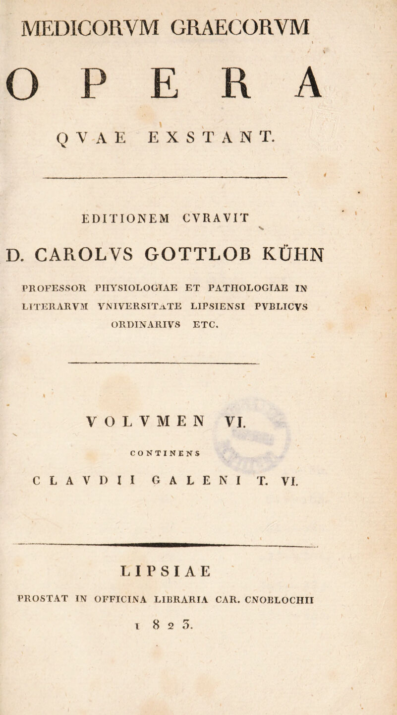 MEDICORVM GRAECORVM QVAE EXSTANT. EDITIONEM CVRAVIT D. CAROLVS GOTTLOB ΚΪΪΗΝ PROFESSOR PHYSIOLOGIAE ET PATHOLOGIAE IN LTTERARVM VNIVERSITaTE LIPSIENSI PVBLICVS ORDINARIVS ETC. V O L V Μ E N VJ. CONTINENS C L A V D I I GALENI T. YI. L I P S I A E PROSTAT IN OFFICINA LIBRARIA CAR. CNOBLOCHII