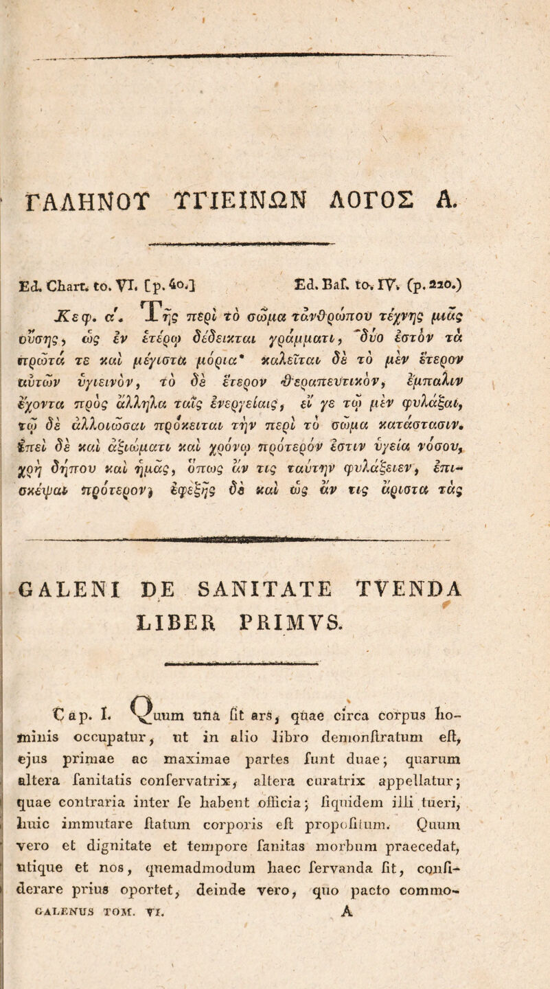 - V Λ V r . ‘ , V 7 / ■ ΓΑΛΗΝΟΥ ΥΓΙΕΙΝΩΝ ΛΟΓΟΣ Α. Effi Charta to. VI, [ρ. 4ο,] £d. Baf. ta. IV* Cp·220·) Χεφ, d * i tjq περί τό σώμα τάνϋρώπού τέχνης μιας νυσης^ cog iv έτέρω δέδεικται γράμματι, δυο έστόν τα πρώτα τε και μέγιστα μόρια* καλείται δέ τό μεν έτεροί αυτών υγιεινόν, τό δε έτερον θεραπευτικόν, έμπαλιν εχοντα προς άλληλα ταις ενεργείαιςί εί γε τω μεν cpυλάξαί, ζω δέ αλλοίωσαν πρόκειται την περί τό σώμα κατάστασιν· ίπει δέ και αξίωμα τι και χρόνω πρότερόν Ιστιν υγεία νόσον, χρη δηπου καί ημάς, όπως αν τις ναύτην ιρυλαξειεν, επι- σκέψα* ηρότερον) έφεξης δέ καί ώς αν τις άριστα τάς . GALENI DE SANITATE TVENDA LIBER PRIMVS. *■ A Cap. Ii Yiram Ufra fit ars* qiiae circa corpus ho- minis occupatur, ut in alio libro demonftratum efl, ejus primae ac maximae partes funt duae; quarum altera fanitatis confervatrix, altera curatrix appellatur; quae contraria inter fe habent officia; fiquidem illi tueri, huic immutare flatum corporis eit propofiium. Quum vero et dignitate et tempore fanitas morbum praecedat, utique et nos, quemadmodum haec fervanda fit, conii- derare prius oportet, deinde vero, quo pacto commo- GALENUS TOM. VI. A