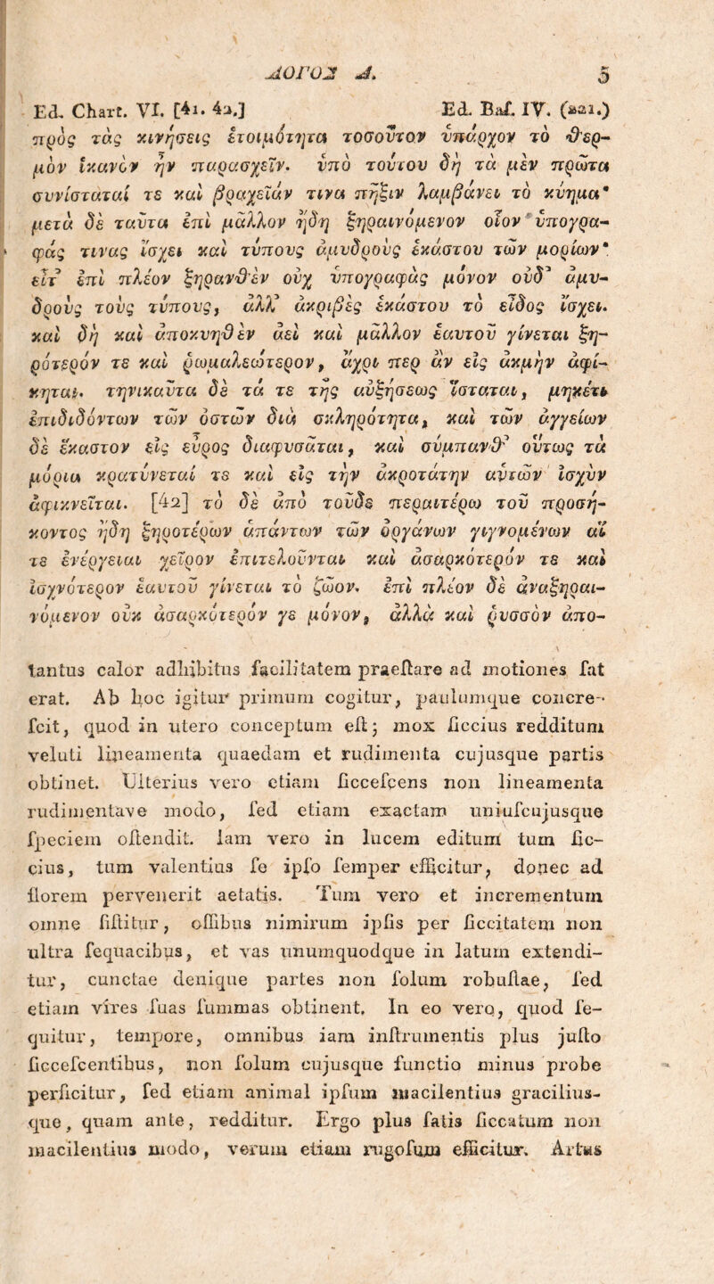 Λ0Γ02 Ed. Chart. VI. [4ι. 4a.] EE Baf. IV. (mi.) τας κινήσεις ετοιμότητα τοσοντον ύπαρχον τό θερ- μόν ικανόν ήν παρασχεϊν. υπό τούτου δή τά μεν πρώτα συνίστάταί τε καί βραχειών τινα πήξιν λαμβάνει τό κύημα9 μετά δε ταύτα ini μάλλον η δη ξηραίνομε νον οίον νπογρα- φάς τινας ίσχει καί τύπους άμιίδρους έκαστου των μορίων“ εϊτ επί πλέον ξηρανϋεν ουχ νπογραφάς μόνον ούδ’ άμν- δρούς τούς τύπους, άλ)ύ ακριβές έκαστου τό είδος ίσχει. καί δη καί αποκνηϋεν αεί καί μάλλον εαυτού γίνεται ξη- ρό τερόν τε καί ρωμαλεωτερον, άχρι περ άν εις ακμήν αφί- κηται. τηνικαύτα δε τά τε της ανξήσεως ϊσταταιί μηχετι έπιδιδόντων των οστών διά σκληρότητα, καί των αγγείων δε έκαστον είς εύρος διαφυσάται, καί σύμπαν$? ούτως τά μόρια κρατύνεται τε καί είς την άκροτάτην αντων ισχύν άμικνεΧται. [4u] τό δε από τονδε περαιτέρω τού προσή- κοντος ήδη ξηρότερων απάντων τωκ οργάνων γιγνομέηυν αί τε ενέργειαν χείρον επιτελυύνται καί άσαρκότερόν τε καί Ισχνότερον εαυτού γίνεται τό ζώον. επί πλέον δε άναξηραι- νόμενον ούκ άσαρκότερόν γε μόνονa άλλα καί ρυσσόν άπο- lantus calor adbibitus facilitatem praeftare ad motiones fat erat. Ab boc igitur primum cogitur, paulum que concre-· fcit, quod in utero conceptum e/t; mox /Iccius redditum veluti lineamenta quaedam et rudimenta cujusque partis obtinet. Ulterius vero etiam ficcefcens non lineamenta rudimentave modo, fed etiam exactam uniufcujusque fpeciem oftendit. iam vero in lucem editum tum /Ic- cius, tum valentius fe ipfo femper efficitur, donec ad ilorem pervenerit aetatis. Tum vero et incrementum omne iiftitur, ofiibus nimirum ipfis per /iccitatem non ultra fequacibus, et vas unumquodque in latum extendi- tur, cunctae denique partes non folum robuilae, fed etiam vires luas fummas obtinent. In eo vero, quod fe- cjuitur, tempore, omnibus iam inilrmnentis plus juito Bccefcentibus, non folum cujusque functio minus probe perficitur, fed etiam animal ipfum macilentius graciiius- que, quam ante, redditur. Ergo plus fatis /iccatum non macilentius modo, verum etiam rugofiztn efficitur. Artus