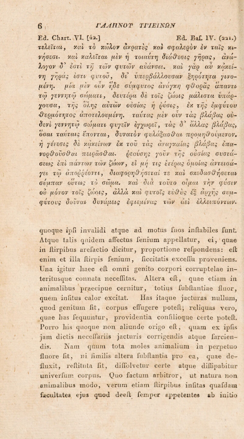 Ed. Chart. VI. [42.] KcL Baf. IV. (221.) τελεΐταϊ, καί το ν,ωλον άκρατες καί σφαλερόν εν ταΐς κι- νησεσι. καί καλείται μεν η τοιαντη διά&εσις γήρας, αν ά- λογον (Γ εστί τη τών φυτών ανάνσει. και γάρ αν κακεί- νΐ] γηράς έστι φντον, δι υπερβάλλουσαν ξηρότητα γινό- μενη. μία μεν ουν ηδε σύμφυτος άνό.γκη φϋορας άπαντι τω γεννητω σώματι, δεύτερα δε τοϊς ζώυις μάλιστα υπάρ- γουσα, της όλης αυτών ουσίας η ρύσις, εκ της έμφυτου Ό'ερμότητος άποτελουμένη. ταυτας μεν ουν τάς βλάβας ού- δενι γεννητω σώματι φυγεΐν εγγωρεΐ, τάς δ* άλλας βλάβας, οσαι ταυταις επονται, δυνατόν φυλάξασΰαι προμηχλοΰμενον, η γένεσις δε κακείνων εκ τον τάς αναγκαίας βλάβας επα- νορ'Ο'ουσϋ'αί πειράσ&αι. ρεονσης γουν της ουσίας συστά- σεως επί πάντων τών ζώων, εΐ μη τις ετέρας όμοιας άντεισά- γει τω άπορρέοντι, διαφορηϋ'ησεταί τε καί σκεδασ&ησεται συμπαν όντως το σώμα, καί διά τούτο οίμαι την φνσιν ου μόνον τοϊς ζώηις, αλλά καί φυτοϊς εν&υς εξ άρχης σύμ- φυτους δούναι δυνάμεις έφιεμενας τών αεί έλλειπόντων. quoque ιρΠ invalidi atque ad motus Tuos inffabiles funt. Atque talis quidem affectus fenium appellatur, ei, quae in ffirpibus arefactio dicitur, proportione refpondens: eit enim et illa ftirpis fenium, decitatis exceffu proveniens. Una igitur liaec eff omni genito corpori corruptelae in- teritusque connata neceflitas. Altera eft, quae etiam in animalibus praecipue cernitur, totius fubftantiae fluor, quem infitus calor excitat. Has itaque jacturas nullum, quod genitum fit, corpus effugere potefiq reliquas vero, quae fias fequuntur, providentia confilioque certe poteft. Porro Iris quoque non aliunde origo eft, quam ex ipfis jam dictis neceffariis jacturis corrigendis atque farcien- dis. Nam quum tota moles animalium in perpetuo fluore fit, ni Jimilis altera fubftantia pro ea, quae de- fluxit, reffituta fit, diffolvetur certe atque diffipabitur univerfum corpus. Quo factum arbitror, ut natura non animalibus modo, verum etiam ffirpibus infitas quafdara facultates ejus quod deeft femper appetentes ab initio