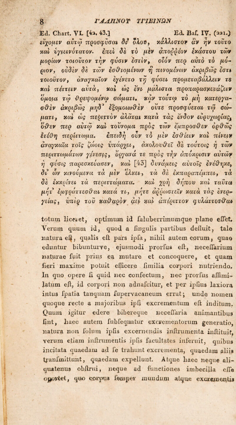 Ed. Chart. VL [4s, 43.] EdL Baf, IV. (aai.) εϊχομεν αντω προσφνσαι δι? ολοΰ, καλλιστον αν ην τούτο καί νγιεινότατον. επεί δε τό μίν mτορρεον έκαστον των μορίων τοιουτον την φυσιν εστίν, οΐον περ αυτό το μό- ριον, ουδεν δε των εσϋτομένων η πινομένων ακριβώς Ιστι τοιουτον, άναγκαΧον εγενετό τΐ] φύσει προμεταβάλλειν τε καί πέττειν αυτά, καί ώς ενι μάλιστα προπαρασκευάζει ομοια τω ϋρειρομενω σώματι, καν τούτο) το μη κάτεργά- σ&εν ακριβώς μηδ* έξομοιωϋέν ούτε π ροσ φύεται τώ> σώ- ματι, καί ώς περιττόν άλάται κατά, τάς ένδον ευρυχωρίαςΧ οβ'εν περ αυτω καί τοννομα προς των εμπροσ&εν όρϋ'ώς ετέ&η περίττωμα. επειδή ονν τό μεν εσ&ίειν καί πίνειν αναγκαία τοΐς ζώοις υπάρχει, άκολουχλεΐ δε τουτοις η των περιττώματος γενεσρς, όργανά τε προς την άποκρισιν αυτών η φνσις παρεσκευασεν t καί [43] δυνάμεις αντοΐς ενέϋηκε^ δϊ ών κινούμενα τά μεν ελκει> τά δε εκπαραπεμπει, τά δε εκκρίνει τά περιττώματα. καί χρη δηπον καί ταντα μητ έμφράττεσϋαι κατά τι, μήτε άρρωστεΐν κατά τάς ένερ- γείαςί νπερ του καθαρόν ςιεί καί άπε'ριττον φνλάι-,τεσϋ'αι totum liceret, optimum id laluberrimumque plane effiet. Verum quum id, quod a lingulis partibus defluit, tale natura eijt, qualis efl pars ipfa, nihil autem eorum, quae eduntur bibunturve, ejusmodi prorfus efl, neceffiarium naturae fuit prius ea mutare et concoquere, et quam fleri maxime potuit efficere flmilia corpori nutriendo. In quo opere Ii quid nec confectum, nec prorfus affimi- latum efl, id corpori non adnafcitur, et per ipfius laxiora intus fpatia tanquam fupervacaneum errat* unde nomen quoque recte a majoribus ipfl excrementum efl inditum. Quum igitur edere bibereque licceffiaria animantibus flnt, liaec autem fubfequatur excrementorum generatio, natura non foliim ipfis excernendis inflrumenta inflituit, verum etiam inflrumentis ipfls facultates inferuit, quibus incitata quaedam ad fe trahunt excrementa, quaedam aliis tpanfmittunt, quaedam expellunt. Atque baec neque ali- quatenus obflrui, neque ad functiones imbecilla effio oportet, quo corpus feinper mundum atque excrementis