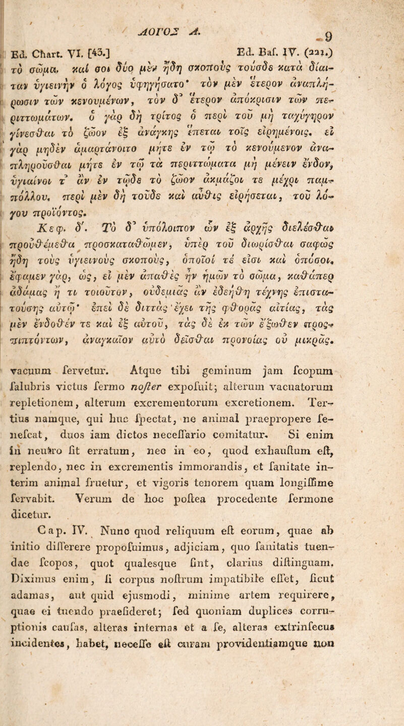 ΛΟΓΟ2 Λ. «fit Ο Ed. Chart. VI, [43*3 Baf· W\ (22?0 το σώμα, καί σοι δύο μεν η δη σχοπονς τονσδε κατά δίαι- ταν υγιεινήν ο λόγος νφηγησατο* τον μεν ετερον άναπλη- ρωσιν των κενονμενων, τον δ* ετερον άπόκρισιν των πε^ ριττωμάτων, δ γάρ δη τρίτος ο περί του μη ταχύγηρον γίνεσ&αι τδ ζωον εξ ανάγκης 'επεται τοΧς εϊρημενοις, εΐ γάρ μηδέν άμαρτάνοιτο μήτε εν τω το κενονμενον ανα- πληρονσ&αι μήτε εν τω τά περιττώματα μη μένειν ένδον9 νγιαίνοι τ άν εν τωδε το ζωον άκμάζοι τε μέχρι παμ·* πόλλον, περί μεν δη τονδε καί αυ&ις είρησεται, τον λο« ·. / γον προιοντος. Κεφ, δ'. Το d’ υπόλοιπον ων εξ αρχής διελεσ&αι πρου&ψεϋ’α προσκατα&ωμεν, υπέρ του διωρίσχλαι σαφώς ηδη τούς υγιεινούς σκοπούς, δποΐοί τέ εϊσι καί όπόσοι, εφαμεν γάρ, ως, εϊ μεν άπατες ην ημών το σώμα, κα&άπερ άδάμας η τι τοιοντον, ονδεμιάς άν έδεηΟη τέχνης επιστα- τούσης αυτοί' επεί δε διττάς’εχει της φθοράς αιτίας, τάς μεν ενδοχλεν τε καί εξ αυτού, τάς δε εκ των εξωϋ~εν προς·* πιπτόντων, άναγκαΐον αϊιτο δεϊσχλαι προνοίας ού μικρας. vacuum fervetur. Atque tibi geminum jam fcopum falubris victus fermo ηοββτ expofnit; alterum vacuatorum repletionem, alterum excrementorum excretionem. Ter-^· l tius namque, qui huc fpectat, ne animal praepropere fe- nefcat, duos iam dictos necefiario comitatur- Si enim in neuliro Iit erratum, neo in eo, quod exhauilum eft, replendo, nec in excrementis immorandis, et fanitate in- terim animal limetur, et vigoris tenorem quam longiffime fervabit. Verum de hoc poftea procedente fermone dicetur. Cap. IV. Nuno quod reliquum eft eorum, quae ab initio diiTerere propofuimus, adjiciam, quo fanitatis tuen- dae fcopos, quot qualesque fint, clarius dillinguam. Diximus enim, li corpus nollrum impatibile elfet, ficut adamas, aut quid ejusmodi, minime artem requirere, quae ei tuendo praefideretj fed quoniam duplices corru- ptionis caufas, alteras internas et a fe, alteras extrinfecua incidentes, habet, neoeJQfe eit curam provideniiamque uon