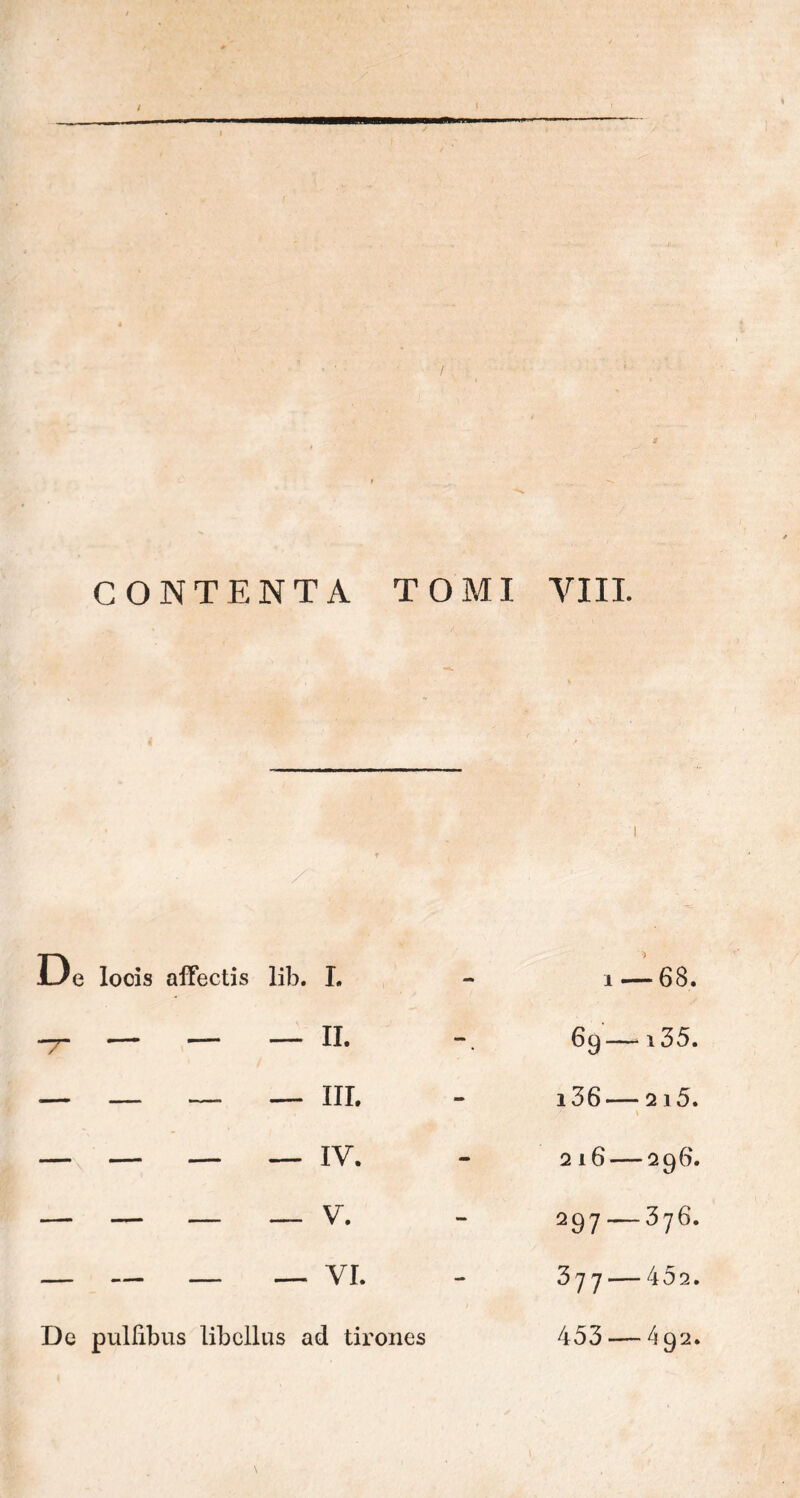 t CONTENTA TOMI VIII. / De locis affectis lib. I lib. I. 1 — -68. — II. 69— i35. — III. i36— / * 215. — IV. 216— 296. — V. 297 — 376. — VI. 377 — 402. is ad tirones 453 — 492.