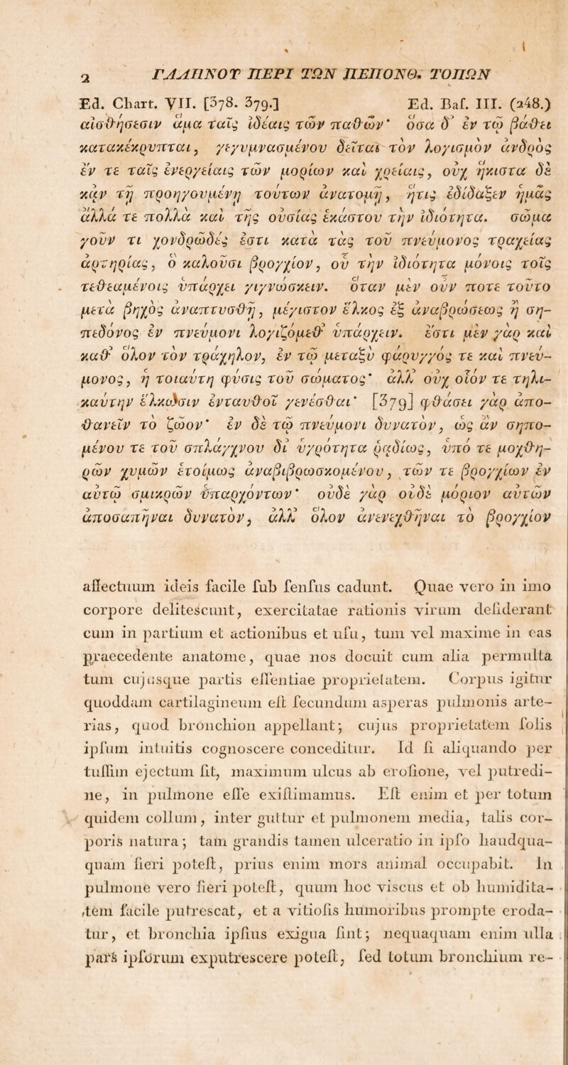 ΓΛΛΙΙΝΟΤ ΠΕΡΙ ΤΩΝ ΠΕΠΟΝΘ* ΤΟΠΩΝ Ea. Chart. VII. [378. 379·3 Ed. Baf. III. (248.) αίσθησεσιν άμα ταις ίδέαις των παθών' οσα δ εν τώ βάθει κατακεκρυπται, γεγυμνασμένου δεΐται τον λογισμόν αν δ ροζ εν τε ταϊς ενεργείαις των μορίων καί χρείαις, ονχ ήκιστα δε καν τϊ] προηγούμενε] τούτων ανατομή, ητις εδίδάξεν ημάς αλλά τε πολλά καί της ουσίας έκαστου την ιδιότητα. σώμα γουν τι χονδρώδες εστι κατά τάς του πνεύμονος τραχείας αρτηρίας, ο καλουσι βρόγχων, ου την Ιδιότητα μόνους τοΐς τεθεαμενοις υπάρχει γιγνώσκειν. όταν μεν ονν ποτέ τούτο μετά βηχός άναπτυσθη, μέγιστον έλκος εξ άναβρώσεως η ση- πεδόνος εν πνευμόνι λογιζόμεθ’ υπάρχειν. εστι μεν γάρ καί καϋ' ολον τον τράχηλον, εν τω μεταξύ φάρυγγός τε καί πνεν- μονος, η τοιαυτη φυσις του σώματος' άλΧ ονχ οων τε τηλι- καντην ελκώσιν ενταυθοΐ γενέσθαι’ [379] φθάσει γάρ άπο- θανεΐν το ζώον’ εν δε τω πνευμόνι δυνατόν, ώς αν σηπο- μενού τε του σπλάγχνου δί υγρότητα ραδίως, υπό τε μοχθη- ρών χυμών έτοίμως άναβιβρωσκομενου, τών τε βρογχίων εν αντώ σμικρών Υπαρχόντων' ουδέ γάρ ουδέ μόρων αυτιών άποσαπηναι δυνατόν> άλΧ ολον άνενεχβθλγναι το βρογχίον affectuum ideis facile fub fenfns cadunt. Quae vero in imo corpore delitescunt, exercitatae rationis virum deliderant cum in partium et actionibus et ufu, tum vel maxime in eas praecedente anatome, quae nos docuit cum alia permulta tum cujusque partis elfentiae proprietatem. Corpus igitur quoddam cartilagineum eft fecundum asperas pulmonis arte- rias, quod bronchioli appellant; cujus proprietatem fotis ipfum intuitis cognoscere conceditur. Id ii aliquando per tuilim ejectum Iit, maximum ulcus ab erofione, vel putredi- ne, in pulmone eile exiitimamus. Eft enim et per totum quidem collum, inter guttur et pulmonem media, talis cor- poris natura; tam grandis tamen ulceratio in ipfo haudqua- quam fieri potefb, prius enim mors animal occupabit. In pulmone vero fieri poLelt, quum hoc viscus et oh liuniidita- ,tem facile putrescat, et a vitioiis humoribus prompte eroda- tur, et bronchia ipfius exigua iint; nequaquam enim ulla par δ ipforum exputrescere poteft, fed totum bronchium re-