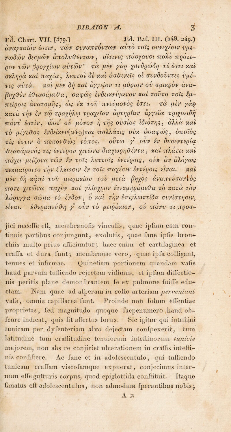 Ed. Cliart. VIL [379.] , Ed. Baf. IIT. 048. *49.) αναγκαίο v εστιν, των συναητοντων αυτό τοΐς σννεχέσιν υμε- νωδών δεσμών άπολνϋέντων, οίτινες πάσχο.υσι πολύ πρότε- ρον των βρο/χίων αυτών * τα μεν γάρ χόνδρώδη τέ εστι y.al σκληρά καί παχέα, λεπτοί δε καί ασθενείς οί σννδονντες νμ&~ νες αυτά. καί μεν δί] καί αγγείου τι μόρων ον σμικρόν άνα- βηχθ'εν εϋεασάμεϋ α, σαφώς ένδεικννμενον καί τούτο τοΐς έμ- πείροις ανατομής, ως εκ τον πνενμονός εστι. τα μεν γάρ κατά την εν τώ τράχηλο) τραχεΐαν αρτηρίαν άγγεΐα τριχοειδή πάντ έστίν, ωστ ου μόνον η της ουσίας ίδιότης, άλλα καί τό μέγεθος ενδείκνυ[pkcfjtai πολλάκις ονκ ασαφώς, όποιος τίς εστιν ό πεπονθώς τόπος. οντω γ ονν εν δυσεντερία θεασάμενός τις έντερου χιτώνα διαχωρηϋέντα, καί πλάτει καί πάχει μείζονα τών εν τοΐς λεπτοΐς έντέροις^ ονκ άν άλόγως τεκμαίροιτο την ελκωσιν εν τοΐς παχέσιν έντέροις είναι, καί μεν δί] καπί του μειράκιου τον μετά βηχός άναπτνσαντός ποτέ χιτώνα παχυν καί γλίσχρον έτεκμηράμεϋα τό κατά τον λάρυγγα σώμα τό ένδον, ο καί την επιγλωττίδα συνίστησιν, είναι. εθεραπενθη γ ονν τό μειράκιον, ου πάνν τι προα- jici neceiTe efl, membranolis vinculis , quae iplum cnm con- tinuis partibus conjungunt, exolutis, quae fane ipfis bron- chiis multo prius alliciuntur; haec enim et cartilaginea et crafla et dura funt; membranae vero, quae ipfa colligant, tenues et infirmae.- Quinetiam portionem quandam vahs haud parvam tuffiendo rejectam vidimus, et ipfam diiFectio- nis peritis plane demonftrantem fe ex pulmone fuilTe e du- ciani. JNam quae ad alperam in collo arteriam perveniant vafa, omnia capillacea funt* Proinde non folum e dentiae proprietas, l’ed magnitudo quoque faepenumero haud ob- fcure indicat, quis iit allectus locus. Sic igitur qui inteltini tunicam per dyfenteriam alvo dejectam confpexerit, tum latitudine tum crailitudine tenuiorum inteftinorum tunicis majorem, non abs re conjiciet ulcerationem in crallis intefti- nis conliftere. Ac fane et in adolesccntulo, qui tufiiendo tunicam eradam viscofamque expuerat, conjecimus inter- num elbe gutturis corpus, quod epiglottida coniti tui t. Itaque lanatus eli; adolescentulus, non admodum Γρ er antibus nobis;