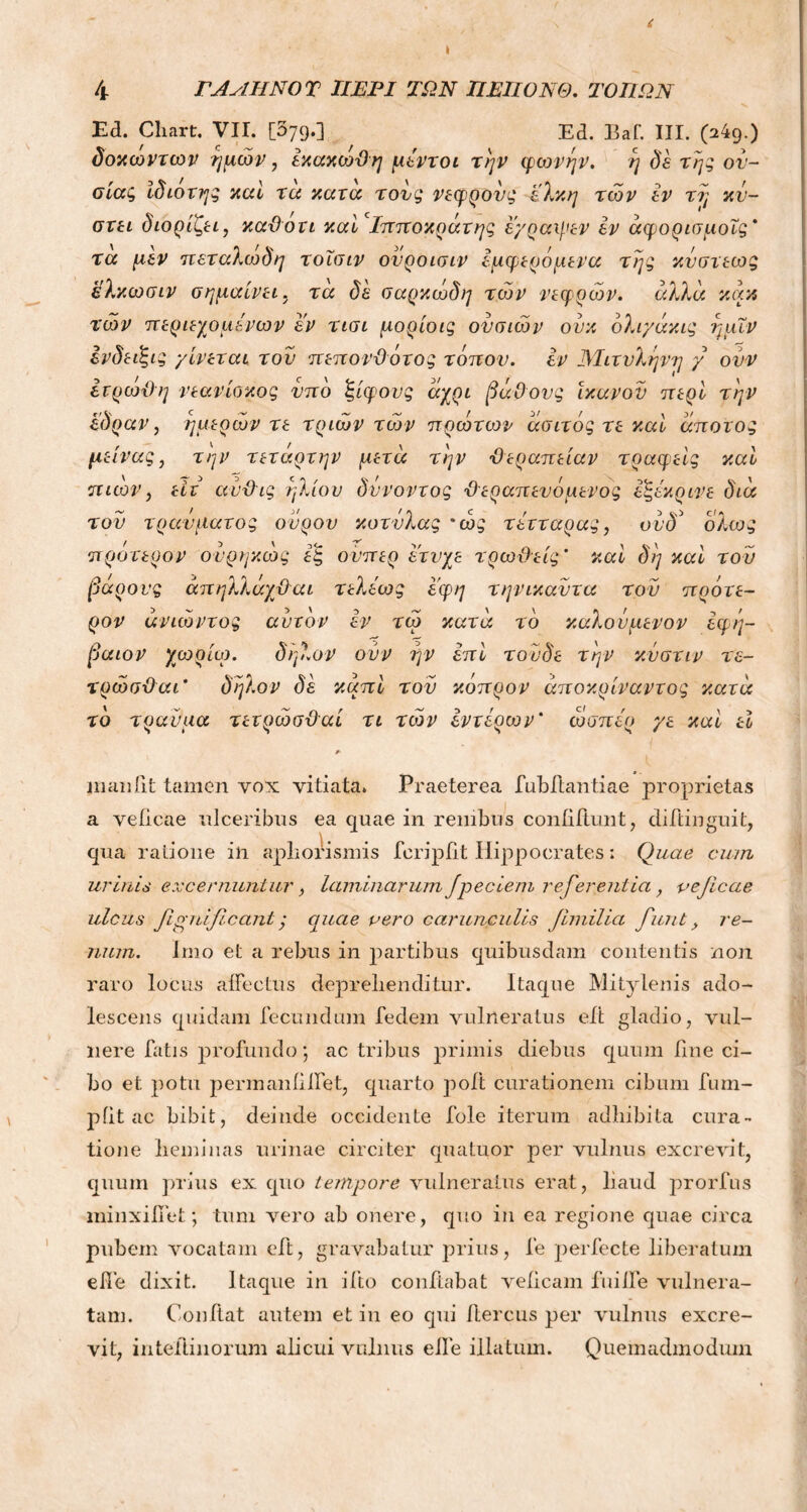 i ΓΑΛΗΝΟ T ΠΕΡΙ ΤΩΝ ΠΕΠΟΝΘ. ΤΟΠΩΝ Ed. Chart. VII. [579.] Ed. Baf. III. (249.) δοκωντων ημών, έκακωΌη μέντοι την φωνήν. η δε της ον- σίας ίδιοτης καί τα κατα τονς νεφρονς έλκη των εν τη κν- στει διορίζει, καθότι καί Ιπποκράτης εγραψεν εν άφορισμοΐς' τα μεν πεταλωδη τοισιν ονροισιν εμφερόμενα της κνστεως ελκωσιν σημαίνει, τα δε σαρκώδη των νεφρών. άλλα κάκ τών περιεχομένων εν τισι μορίοις ονσιών ουκ όλιγάκις ημΐν ένδεΐξις γίνεται; τον πεπονθότος τόπον, εν Μιτνληνη γ ονν ετρωθη νεανίοκος νπο ξίφους άχρι βάθους ικανόν περί την έδραν, ημερών τε τριών τών πρώτων άσιτός τε καί άπατος μείνας, την τετάρτην μετά την θεραπείαν τραφείς καί π ιών, είτ ανθις ήλιον δννοντος θεραπευόμενος εξέκρινε διά τον τραύματος ονρον κοτνλας 'ώς τέτταρας, ονδ' ολως πρότερον ονρηκώς εξ ονπερ ετνχε τρωθείς' καί δη καί τού βάρους άπηλλάχθαι τελεως εφη τηνικαντα τον πρότε- ρον άνιώντος αυτόν εν τώ κατά το καλονμενον εφη- βαιον χωρίο). δ ήλον ονν ην επί τονδε την κνστιν τε- τρώσθαι' δηλον δε καπί τον κόπρον άποκρίναντος κατά το τραύμα τετρώσθαί τι τών εντέρων* ώσπερ γε καί εί maniit tamen vox vitiata. Praeterea fubftantiae proprietas a veiicae ulceribus ea quae in renibus confidunt, difiinguit, qua ratione in apliorismis feripfit Hippocrates; Quae cum urinis excernuntur, laminarum Jpecleni referentia, vejicae ulcus fivilificantς quae vero carunculis Jimilia fiunt y re- num. Imo et a rebus in partibus quibusdam contentis non raro locus affectus deprehenditur. Itaque Mitylenis ado- lescens quidam fecundum fedem vulneratus eft gladio, vul- nere Eatis profundo; ac tribus primis diebus quum fine ci- bo et potu permaniilfet, quarto poft curationem cibum fum- piit ac bibit, deinde occidente fole iterum adhibita cura- tione heminas urinae circiter quatuor per vulnus excrevit, quum prius ex quo tempore vulneratus erat, haud prorfus minxifiet; tum vero ab onere, quo in ea regione quae circa pubem vocatam eft, gravabatur prius, fe perfecte liberatum effe dixit. Itaque in i ito conflabat veiicam fuilfe vulnera- tam. Condat autem et in eo qui itercus per vulnus excre- vit, inteilinorum alicui vulnus elfe illatum. Quemadmodum