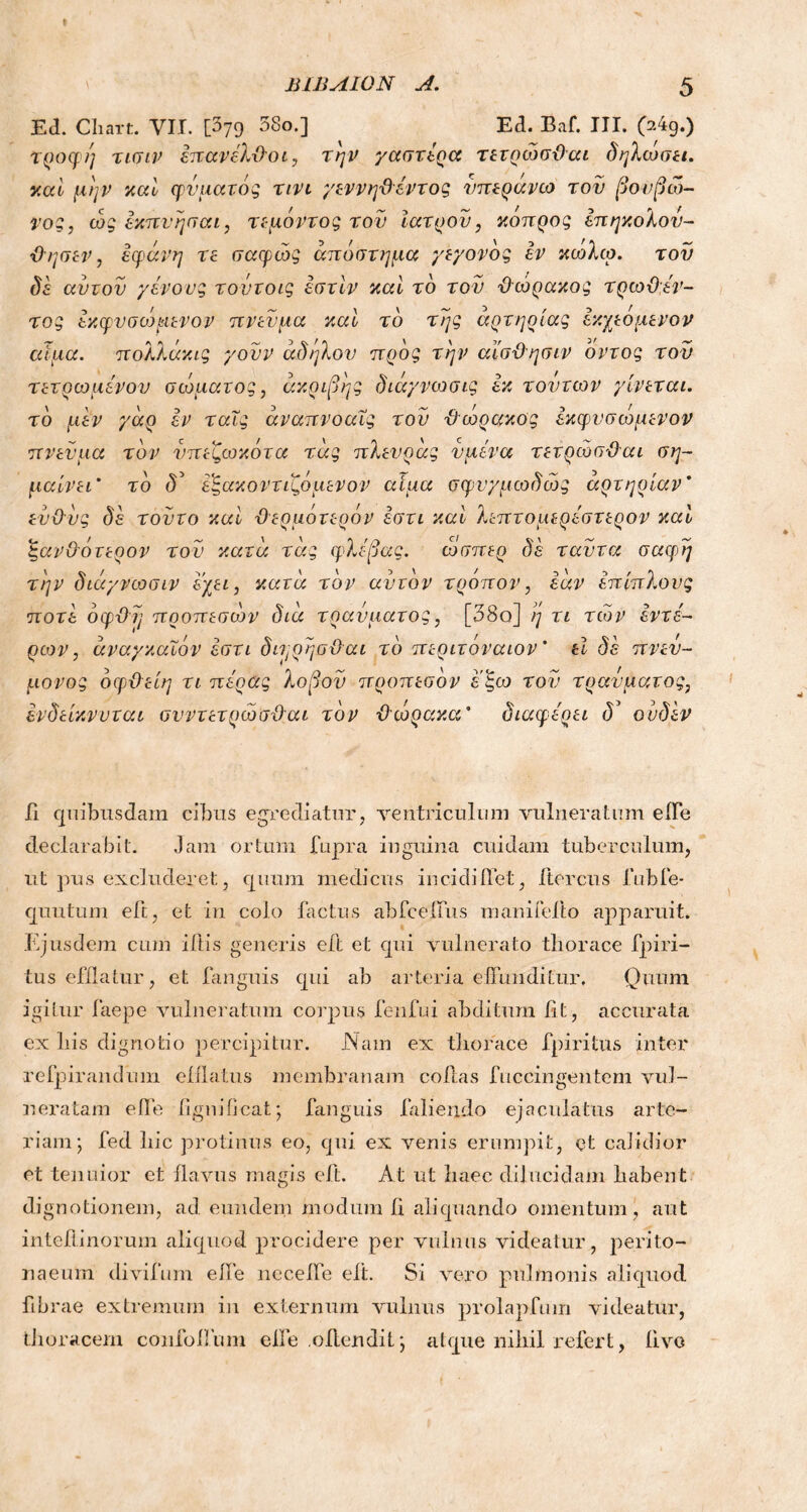 » Β1ΒΛΙ0Ν A. Ed. Chart. VII. [379 58o*l Ed. Baf. HE 04g.) τροφή τισιν έπανέλ-Οοι, την γαστέρα τετρώσϋαι δηλώσει, καί μην καί φύματός τινι γεννηΰέντος νπεράνω τον βονβιδ- γος, ώς έκπνησαι, τεμόντος τον Ιατρόν, κόπρος έπηκολον- Όησεν, εφάνη τε σαφώς απόστημα γεγονός εν κωλω. τον δε αυτόν γένους τούτοις έστϊν καί το τον Όώρακος τρωϋεν- τός έκφνσωμενον πνεύμα καί το της αρτηρίας έκχεόμενον αίμα, πολλάκις γονν άδηλον προς την αέσΌησιν όντος τον τετ ρωμένον σώματος, ακριβής διάγνωσις εκ τον των γίνεται, τό μεν γαρ έν ταΐς άναπνοαΐς τον ϋώρακος έκφνσωμενον πνεύμα τον νπεζωκότα τας πλενρας νμένα τετρώσϋαι ση- μαίνει’ τό δ5 έξακοντιζόμενον αίμα σφνγμωδώς αρτηρίαν’ ενϋνς δέ τούτο καί ϋερμότερόν έστι και λεπτομερέστερον καί ζανϋάτερον του κατα τας φλέβας. ώσπερ δέ ταντα σαφή την διάγνωσιν εχει, κατα τον αυτόν τρόπον, έαν έπιπλονς ποτέ όφϋη προπεσών δια τραύματος, [38ο] η τι τω ν έντέ- ρων, άναγκαΐόν έστι δι^ρησϋαι τό περιτόναιον ’ εΐ δέ πνεύ- μονας όφϋείη τι πέρας λοβον προπεσόν εξω τον τραύματος, ένδείκνυται σνντετρώσϋαι τον ϋώρακα* διαφέρει ουδέν Γι quibusdam cibus egrediatur, ventriculum vulneratum efl*e declarabit. Jam ortum fupra inguina cuidam tuberculum, ut pus excluderet, quum medicus incidi flet, Itercus fubfe- quutum eft, et in colo factus abfceflus mani felio apparuit. Ejusdem cum iftis generis eft et qui vulnerato thorace fpiri- tus efflatur, et fanguis qui ab arteria effunditur. Quum igiLur faepe vulneratum corpus fenfui abditum fit, accurata ex liis dignotio percipitur. Nam ex thorace fpiritus inter refpirandum efflatus membranam collas fuccingentem vul- neratam effe fignificat; fanguis faliendo ejaculatus arte- riam; fed hic protinus eo, qui ex venis erumpit, et calidior et tenuior et flavus magis eft. At ut haec dilucidam habent dignotionem, ad eundem modum fi aliquando omentum, aut inteflinorum aliquod procidere per vulnus videatur, perito- naeum divifum effe neceffe eft. Si vero pulmonis aliquod fibrae extremum in externum vulnus prolapfmn videatur, thoracem confolfum effe .offendit; atque nihil refert, livo