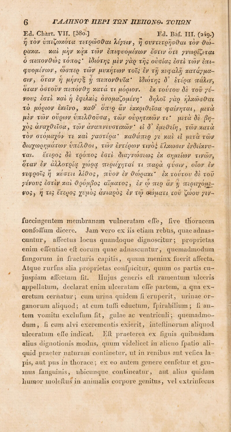 ΠΑΛΗΝΟΤ ΠΕΡΙ ΤΩΝ ΠΕΠΟΝΘ. ΤΟΠΩΝ E<L Chkrt. Vir. [38ο·] Ed. Baf. III. 04g.) 7/ το j/ υπεζωκότα τετρώσθαι λέγειν, η συντετρησθαι τον θώ- ρακα. καί μην κακ των hτιφυομένων έ'στιν οτε γνωρίζωαι ο πεπονθως τοπος’ ϊδιοτης μεν γάρ της ουσίας εστί των έπι- φυομένων, ώσπερ των μυκήτων τους εν τη κεφαλή κατάγμα- σιν, όταν η μηνιγζ ?/ πεπονθυια * ϊδιότης δ5 ετέρα πάλιν, όταν δστουν πεπόνθη κατά τι μόριον, εκ τούτον δε του γέ- νους εστί καί η εφελκϊς ονομαζόμενη’ δηλοΐ γάρ ηλκώσθαι τδ μοριον εκείνο, καθά οπερ άν έκκριθεΐσα φαίνηται, μετά μεν των ουρών υπελθουσα, των ουρητικών τι* μετά δε βη- χδς άναχθεΐσα, τών αναπνευστικών' εϊ <Ε έμεθείη, τών κατά τον στόμαχόν τε καί γαστέρα’ καθάπερ γε καί εϊ μετά τών διαχωρημάτων υπέλθοι, τών εντέρων τινόί ελκωσιν ένδείκνν- ται. έτερος δέ τρόπος εστί διαγνώσεως εκ σημείων τινών, όταν εν αλλοτρία χωρά ητεριέχηταί τι παρά φυσιν, οιον εν νεφροΐς η κυστει λίθος, πύον εν θώρακι’ εκ τούτον δε του γένους έστϊν καί ■θρόμβος αίματος ; εν ω περ άν η περιεχόμε- ψος ? η τις έτερος χυμός ανιαρός εν τώ σώματι του ζώου γεν- fu ccingentem membranam vulneratam effe, live tlioracem confolfum dicere. Jam vero ex iis etiam rebus, quaeadnas- cuntur, affectus locus quandoque dignoscitur; proprietas enim effentiae e it eorum quae adnascuntur, quemadmodum fungorum in fracturis capitis, quum meninx fuerit affecta. Atque rurfus alia proprietas confpicitur, quum os partis cu- juspiam affectum iit. Hujus generis eft ramentum ulceris appellatum, declarat enim ulceratam effe partem, a qua ex- cretum ceriiatur; cum urina quidem ii eruperit, urinae or- ganorum aliquod; at cum tufli eductum, fpirabilium ; ii au- tem vomitu exclufum fit, gulae ac ventriculi; quemadmo- dum, ii cum alvi excrementis exierit, intei tinorum aliquod ulceratum eile indicat. Eft praeterea ex lignis quibusdam alius dignotionis modus, quum videlicet in alieno fpatio ali- quid praeter naturam continetur, ut in renibus aut veiica la- pis, aut pus in thorace; ex eo autem genere cenfetur et gru- mus fanguiuis, ubicunque contineatur, aut alius quidam Innuor nioleflus in animalis corpore genitus, vel extrinfecus
